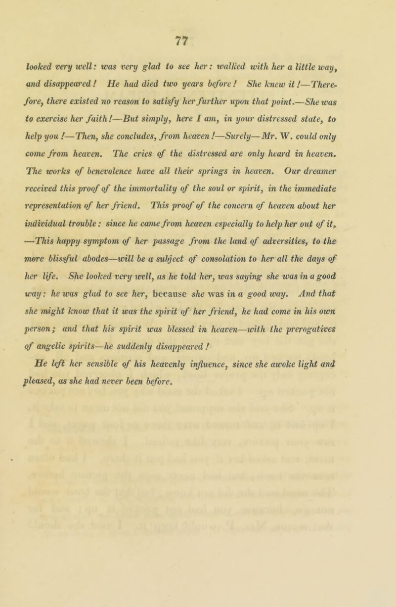 looked very well: was very glad to see her: walked with her a little way, and disappeared! He had died two yeai's bqforc! She knew it/—There- fore, there existed no reason to satisfy her further upon that point.—She teas to exercise her faith!—But simply, here I am, in your distressed state, to help you !—Then, she concludes, from heaven!—Surely—Mr. W. could only come from heaven. The cries <f the distressed are only heard in heaven. The works of benevolence have all their springs in heaven. Our dreamer received this proof <f the immortality of the soul or spirit, m the immediate representation <f her friend. This proof of the concern of heaven about her individual trouble; since he cainefrom heaven especially to help her out of it. —This happy symptom of her passage from the land of adversities, to the mere blissful abodes—will be a sulyect of consolation to her all the days of her life. She looked very well, as he told her, was saying she was in a good way: he teas glad to see her, because she was in a good way. And that she might know that it was the spirit of her friend, he had come in his own person; and that his spirit was blessed in heaven—ivith the prerogatives of angelic spirits—he suddenly disappeared ! He loft her serisWle of his heavenly influence, since she awoke light and pleased, as she had never been before.