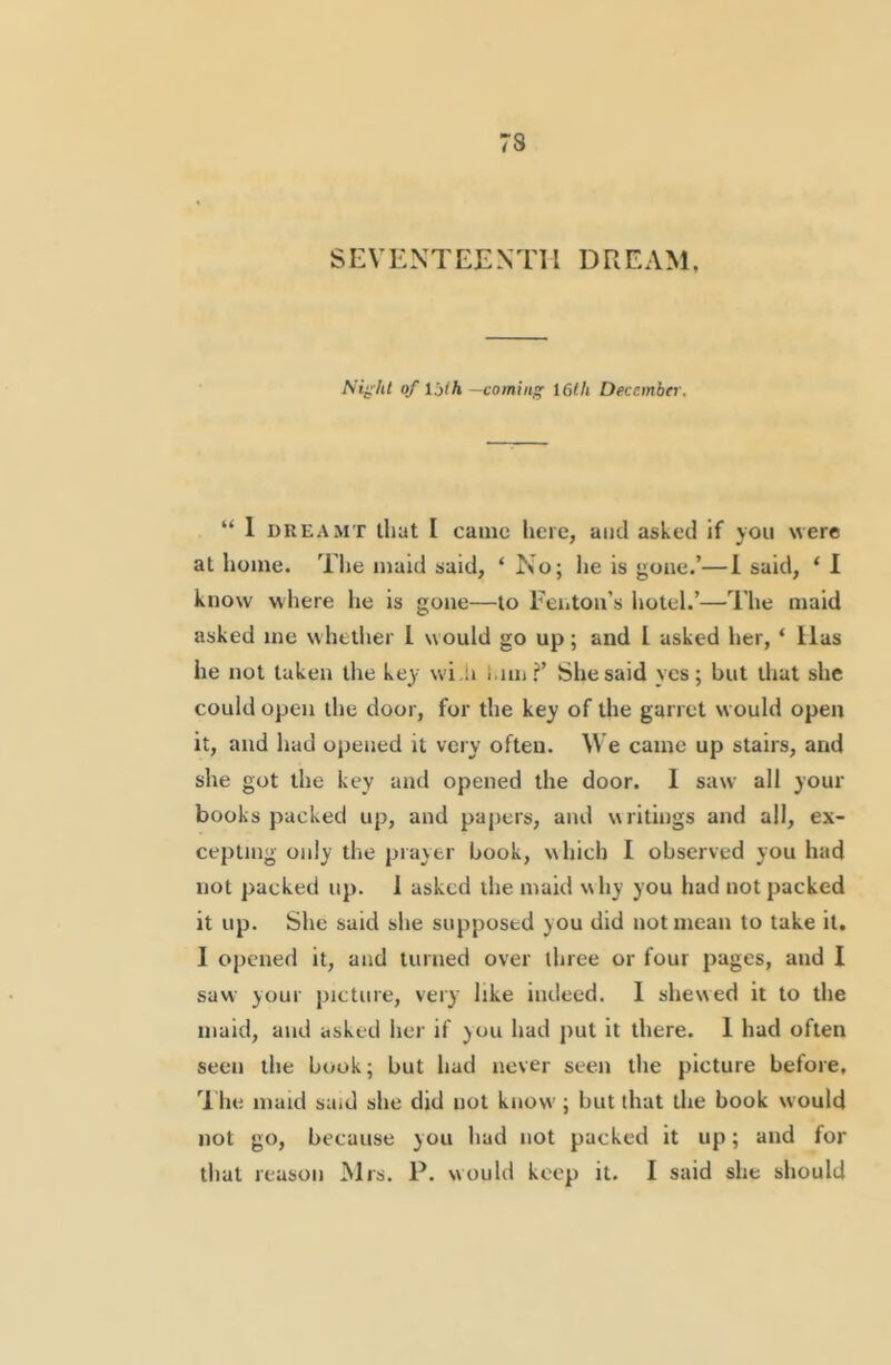 SEVENTEENTH DREAM, A't^’7j< of ijih —coming I6(h Deccmbti', “ 1 DREAMT that I canic iiere, and asked if you were at home. Tlie maid said, ‘ No; he is gone.’—1 said, ‘ I know where lie is gone—to Fenton’s hotel.’—The maid asked me whether I would go up; and I asked her, ‘ Has he not taken the key wi.h i.iiii?’ She said yes; but that she could open the door, for the key of the garret would open it, and had opened it very often. We came up stairs, and she got the key and opened the door. I saw all your books packed up, and papers, and writings and all, ex- cepting only the prayer book, which I observed you had not packed up. 1 asked the maid why you had not packed it up. She said she supposed you did not mean to take it. I opened it, and turned over three or four pages, and I saw your picture, very like indeed. I shewed it to the maid, and asked her if you had put it there. 1 had often seen the book; but had never seen the picture before, ’Hie maid said she did not know ; but that the book would not go, because you had not packed it up; and for that reason Mrs. P. would keep it. I said she should