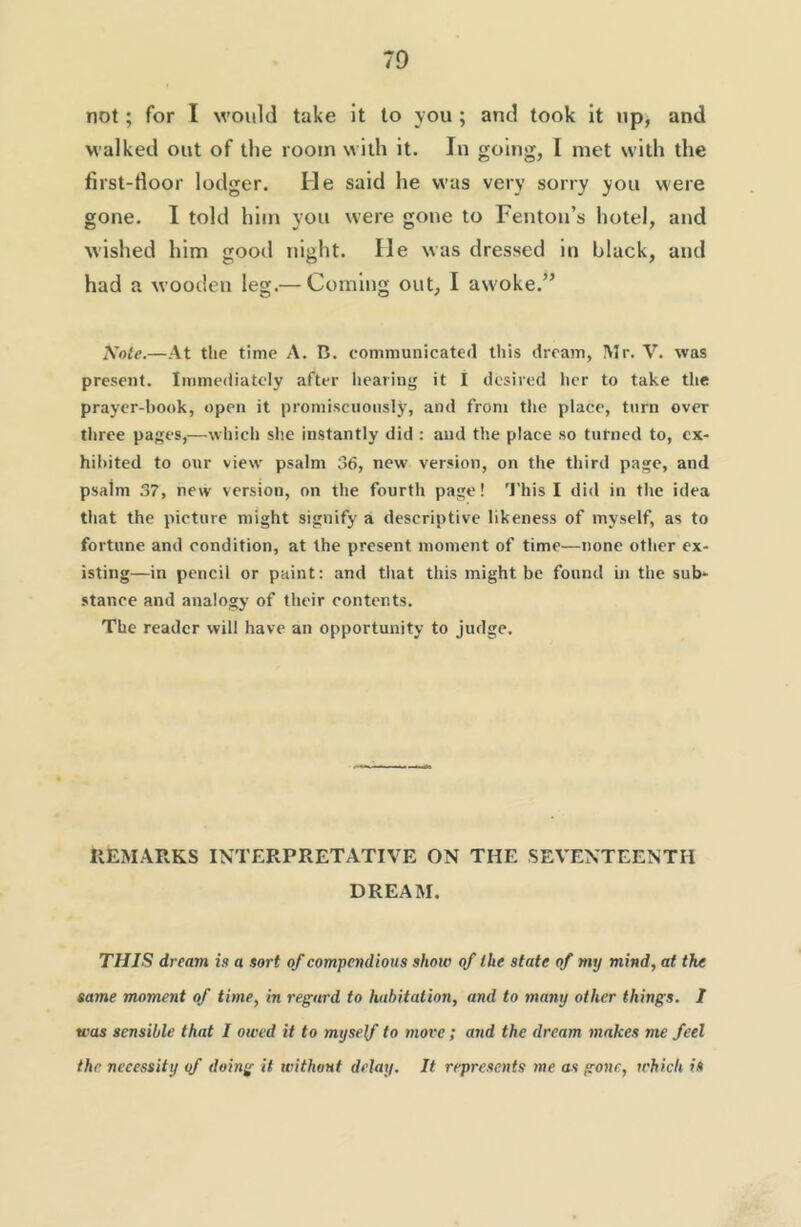 not; for I would take it to you ; and took it up, and walked out of the room with it. In going, I met with the first-door lodger. He said he was very sorry you were gone. I told him you were gone to Fenton’s hotel, and wished him good night. He was dressed in black, and had a wooden leg.— Coming out, I awoke.” Kote.—At the time A. B. communicated tliis dream, Mr. V. was present. Immediately after liearing it I desired her to take the prayer-book, open it promiscuously, and from the place, turn over three pages,—which she instantly did ; and the place so turned to, ex- hibited to our view psalm 36, new version, on the third page, and psalm 37, new version, on the fourth page! 'J'his I did in the idea that the picture might signify a descriptive likeness of myself, as to fortune and condition, at the present moment of time—none other ex- isting—in pencil or paint: and that this might be found in the sub- stance and analogy of their contents. The reader will have an opportunity to judge. IIEMARKS INTERPRETATIVE ON THE SEVENTEENTH DREAM. THIS dream is a sort of compendious shoio of the state of my mind, at the same moment of time, in regard to habitation, and to many other things. I was sensible that I owed it to myself to more; and the dream makes me feel the necessity <f doing it without delay. It represents me as gone, which is