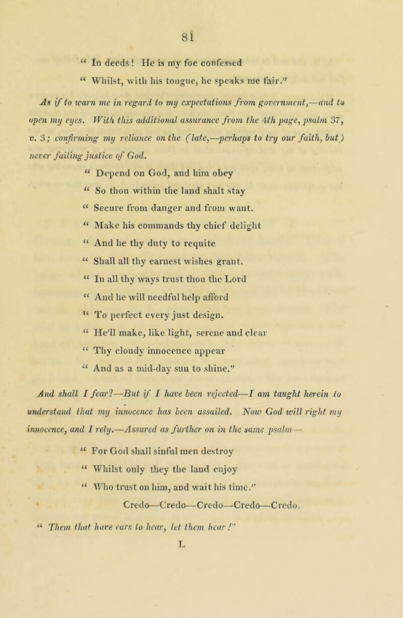 “ In deeds! He is my foe confessed “ Whilst, with his tongue, he speaks me fair.’' As if to icarn me in regard to my expectatio7is from government,—and to open my eyes. With this additional assuratice from the ‘ith page, psalm 37, V. 3; confirming my reliance on the (late,—perhaps to try our faith, but) never failing justice qf God. “ Depend on God, and him obey “ So thoii within the land shalt stay “ Secure from danger and from want. “ Make iiis commands thy chief delight “ And he thy duty to requite “ Shall all thy earnest wishes grant. “ In all thy ways trust thou the Lord “ And he will needful help aftbrd “ To perfect every just design. “ He’ll make, like light, serene and clcai' “ Thy cloudy innocence appear “ And as a mid-day sun to shine.” And shall I feai'l—But if I have been rejected—I atn taught herein to understand that my innocence has been assailed. Now God will right my innocmee, and I rely.—Assured as furtlter on in the same 2)salm — “ For God shall sinful men destroy “ Whilst only they the land enjoy “ Who trust on him, and wait his time.” • Credo—Credo—Credo—Credo—Credo. “ Them that hare ears to hear, let them hear ! L