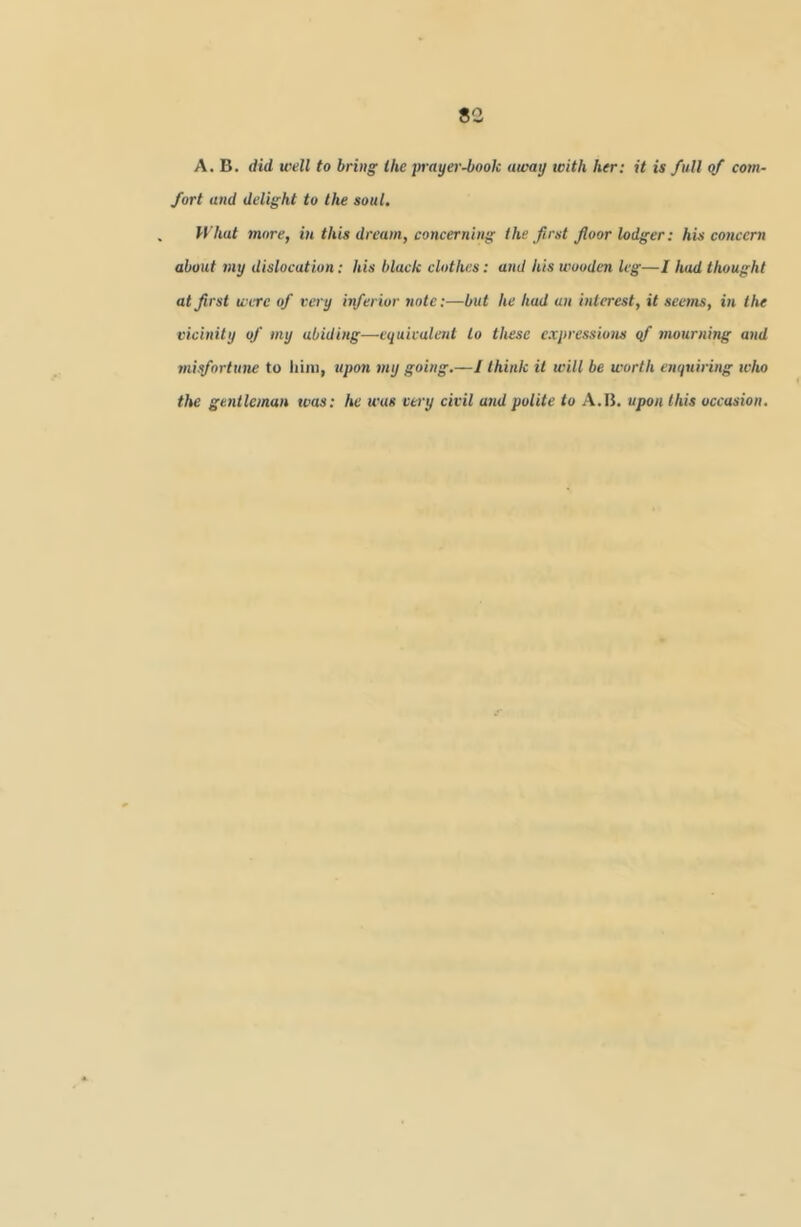 A. B. did well to bring the jn-ayer-boolc away with her: it is full of com- fort and delight to the soul. What more, in this dream, concerning the first floor lodger: his concern about 7ny dislocation: his black clothes: and his wooden leg—I had thought at first were of very inferior note:—but he had an interest, it seems, in the vicinity of my abiding—equivalent to these expressions qf mourning and misfortune to liini, upon my going,—/ think it will be worth enquiring who the gentleman was: he was very civil and polite to A.IJ. upon this occasion.