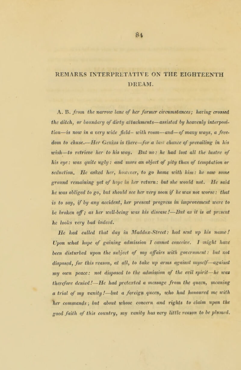 8i REMARKS INTERPRETATIVE ON THE EIGHTEENTH DREAM. A. B. from the narroiv lane of her former circvnistancex; haring crossed the ditch, or boitndanj of dirty altactmients—assisted by heavenly interposi- tion—is now in a very wide field— with room—and—of many ways, a free- dom to chuse.—Her Genius is there—for a Iasi chance of prevailing in his wish—to retrieve her to his way. But no; he had lost all the lustre of his eye: was quite ugly; and more an object of pity than of temptation or seduction. He asked her, however, to go home with him; he saw some ground remaining yet of hope in her return: but she tcoiild not. He said he was obliged to go, but should see her very soon if he was not worse: that is to say, if by any accident, her present progress in improvement were to be broken off; as her well-bemg was his disease!—But as it is at present he looks very bud indeed. He had called that day in Maddox-Street; had sent up his name! Upon what hope of gaining admission T cannot conceive. I might have been disturbed upon the subject of my affairs with government: but not disposed, for this reason, at all, to take up arms against mysef—against my own peace: not disposed to the admission qf the evil spirit—he was therefore denied!—He had pretexted a message from the queen, meaning a trial qf my vanity!—but a foreign queen, who had honoured me with )ier commands ; but about whose concei n and rights to claim upon the good faith of this country, my vanity has very little reason to be plumed.