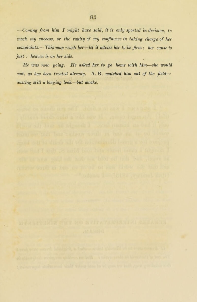 8a —Comitig from hhn I might have said, it is only sported in derision, to mock my success, or the vanity of my confidence in taking charge of her cornplabits.— This may reach her—let it advise her to be firm: her cause is just : heaven is on her side. He was noio going. He asked her to go home with him—she would not, as has been treated already. A. B. watched him out of the field— easting still a longing look—but awoke.