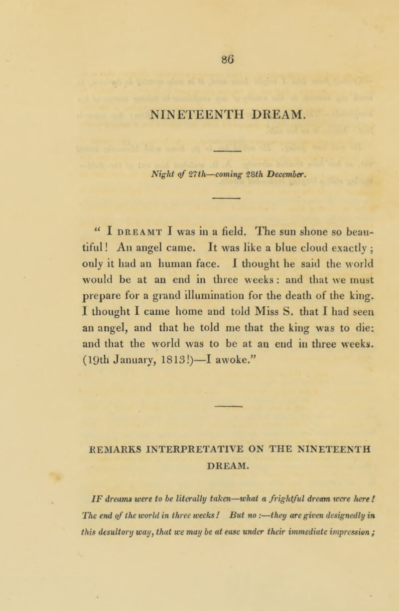 S(i NINETEENTH DREAM. Night <tf 27th—coming 28th December. “ I DREAMT I was 111 a field. The sun shone so beau- tiful ! An angel came. It was like a blue cloud exactly; only it had an human face. I thought he said the world would be at an end in three weeks: and that we must prepare for a grand illumination for the death of the king. I thought I came home and told Miss S. that I had seen an angel, and that he told me that the king was to die; and that the world was to be at an end in three weeks. (19th January, 1813!)—I awoke.” KEMARKS INTERPRETATIVE ON THE NINETEENTH DREAM. JF dreams were to be literally taken—what a frightful dream were here ! The end qf the world in three weeks ! But no:—they arc given designedly in this desultory way, that we may be at ease under their immediate impression ;
