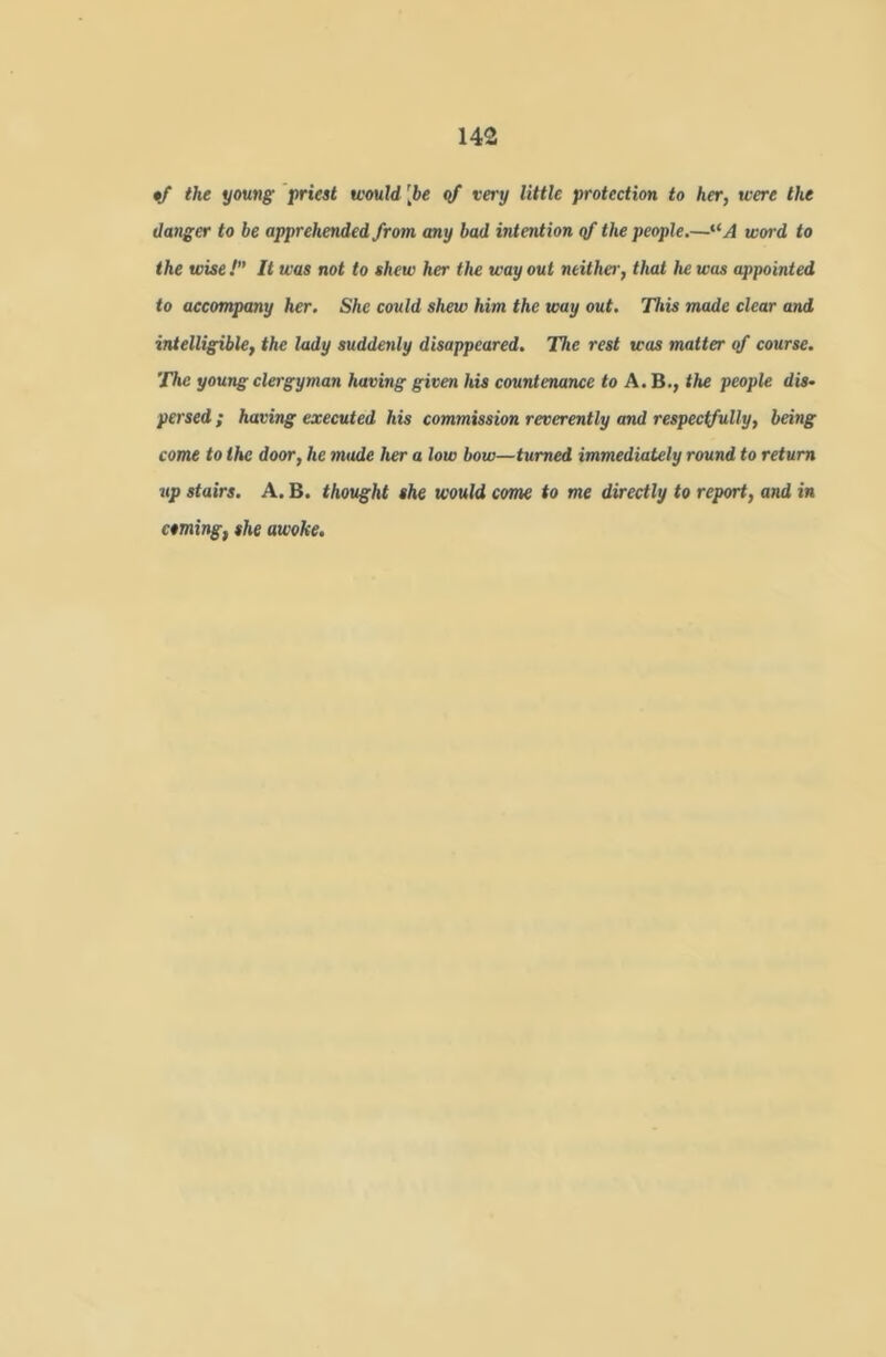 the young prieet would [be <)f very little protection to her, were the danger to be apprehended from any bad intention of the people.—^‘A word to the wise ! It was not to shew her the way out neither, that he was appointed to accompany her. She could shew him the way out. Tliis made clear and intelligible, the lady suddenly disappeared. The rest was matter of course. The young clergyman having given his countenance to A. B., the people dis- persed ; having executed his commission reverently and respectfully, being come to the door, he made her a low bow—turned immediately round to return up stairs. A. B. thought she would com to me directly to report, and in coming, she awoke.