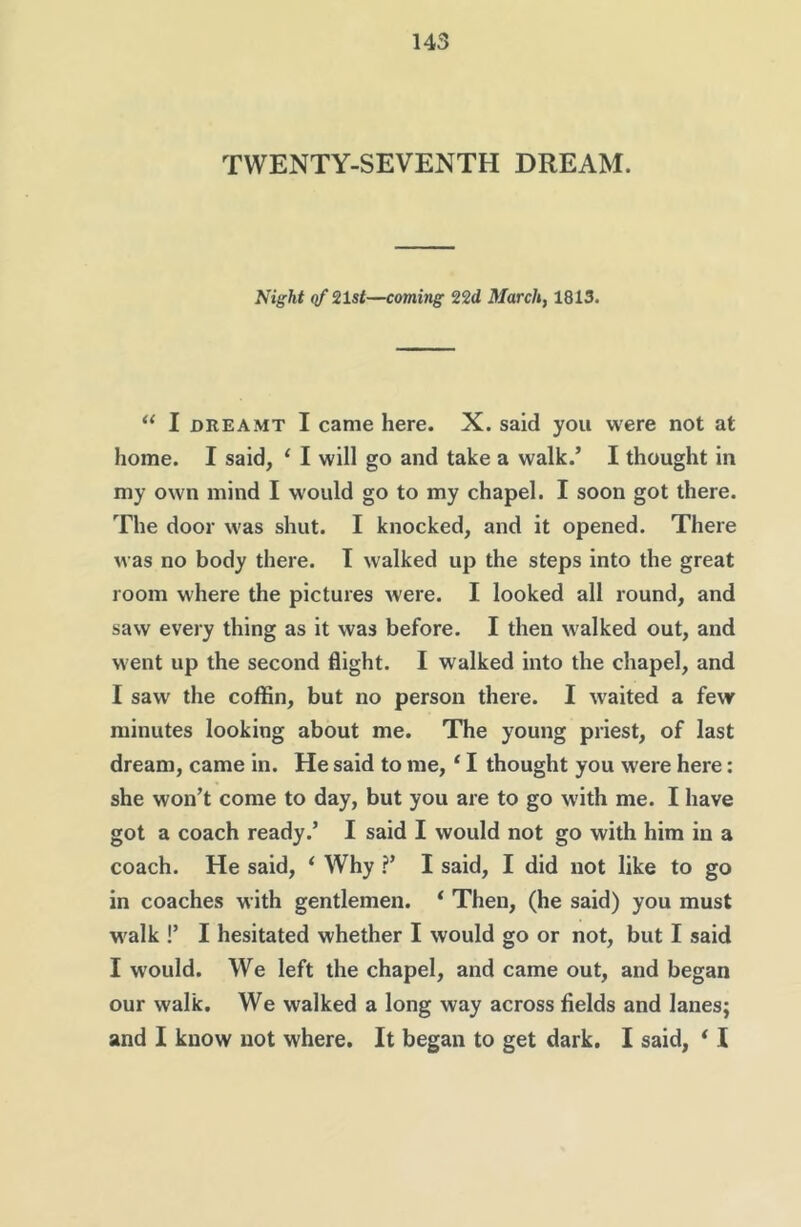 TWENTY-SEVENTH DREAM. Night qf 21sf—coming 22d March, 1813. “ I DREAMT I came here. X. said you were not at home. I said, ‘ I will go and take a walk.’ I thought in my own mind I would go to my chapel. I soon got there. The door was shut. I knocked, and it opened. There was no body there. I walked up the steps into the great room where the pictures were. I looked all round, and saw every thing as it was before. I then walked out, and went up the second flight. I walked into the chapel, and I saw the coffin, but no person there. I waited a few minutes looking about me. The young priest, of last dream, came in. He said to me, ‘ I thought you were here; she won’t come to day, but you are to go with me. I have got a coach ready.’ I said I would not go with him in a coach. He said, ‘ Why ?’ I said, I did not like to go in coaches with gentlemen. * Then, (he said) you must walk !’ I hesitated whether I would go or not, but I said I would. We left the chapel, and came out, and began our walk. We walked a long way across fields and lanes; and I know not where. It began to get dark. I said, * I