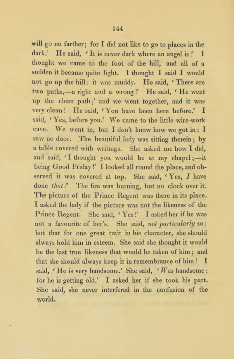 will go no farther; for I did not like to go to places in the dark/ He said, ‘ It is never dark where an angel is !’ I thought we came to the foot of the hill, and all of a sudden it became quite light. 1 thought I said I would not go up the hill; it was muddy. He said, ‘ There are two paths,—a right and a wrong!’ He said, ‘ He went up the clean pathand we w'ent together, and it was very clean ! He said, ‘You have been here before/ I said, ‘ Yes, before you.’ We came to the little wire-work cave. We went in, but I don’t know how we got in : I saw no door. The beautiful lady was sitting therein; by a table covered with writings. She asked me how I did, and said, ‘ I thought you would be at my chapel;—it being Good Friday !’ I looked all round the place, and ob- served it was covered at top. She said, ‘ Yes, I have done that!' The fire was burning, but no clock over it. The picture of the Prince Regent was there in its place. I asked the lady if the picture was not the likeness of tlie Prince Regent. She said, ‘ Yes!’ I asked her if he was not a favourite of her’s. She said, not particularly so : but that for one great trait in his character, she should always hold him in esteem. She said she thought it would be the last true likeness that would be taken of him; and that she should always keep it in remembrance of him! I said, ‘ He is very handsome/ She said, ‘ JVas handsome: for he is getting old.’ I asked her if she took his part. She said, she never interfered in tire confusion of the world.