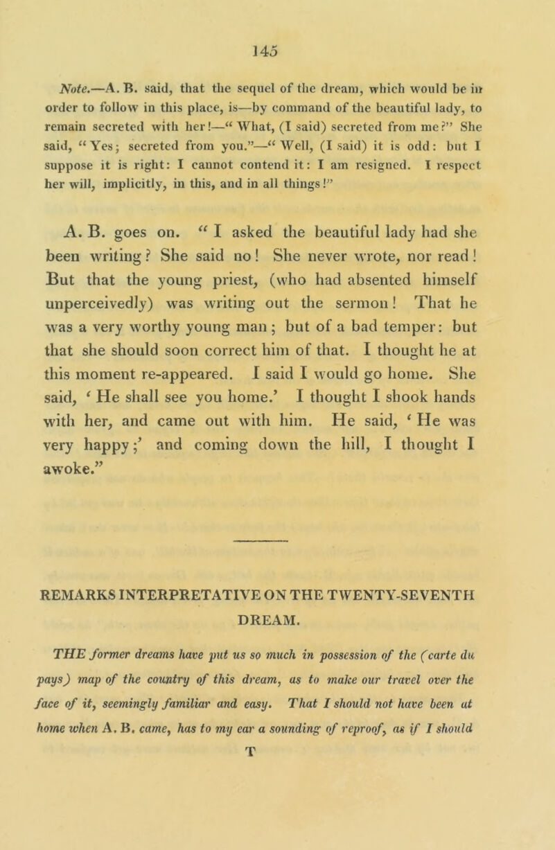 Note.—A. B. said, that the sequel of the dream, which would be iu order to follow in this place, is—by command of the beautiful lady, to remain secreted with her!—“What, (T said) secreted from me?” She said, “Yes; secreted from you.”—“Well, (I said) it is odd: but I suppose it is right: I cannot contend it: I am resigned. I respect her will, implicitly, in this, and in all things!” A. B. goes on. “ I asked the beautiful lady had she been writing ? She said no! She never wrote, nor read ! But that the young priest, (who had absented himself unperceivedly) was writing out the sermon! That he was a very worthy young man; but of a bad temper: but that she should soon correct him of that. I thought he at this moment re-appeared. 1 said I would go home. She said, ‘ He shall see you home.’ I thought I shook hands with her, and came out with him. He said, ‘ He was very happyand coming down the hill, I thought I awoke.” REMARKS INTERPRETATIVE ON THE TWENTY-SEVENTH DREAM. THE former dreams have put us so much in possession of the (carte dn pays) map of the country of this dream, as to make our travel over the face of it, seemingly familiar and easy. That I should not have been at home when A. B, came, has to my ear a sounding of reproof, as if I should T