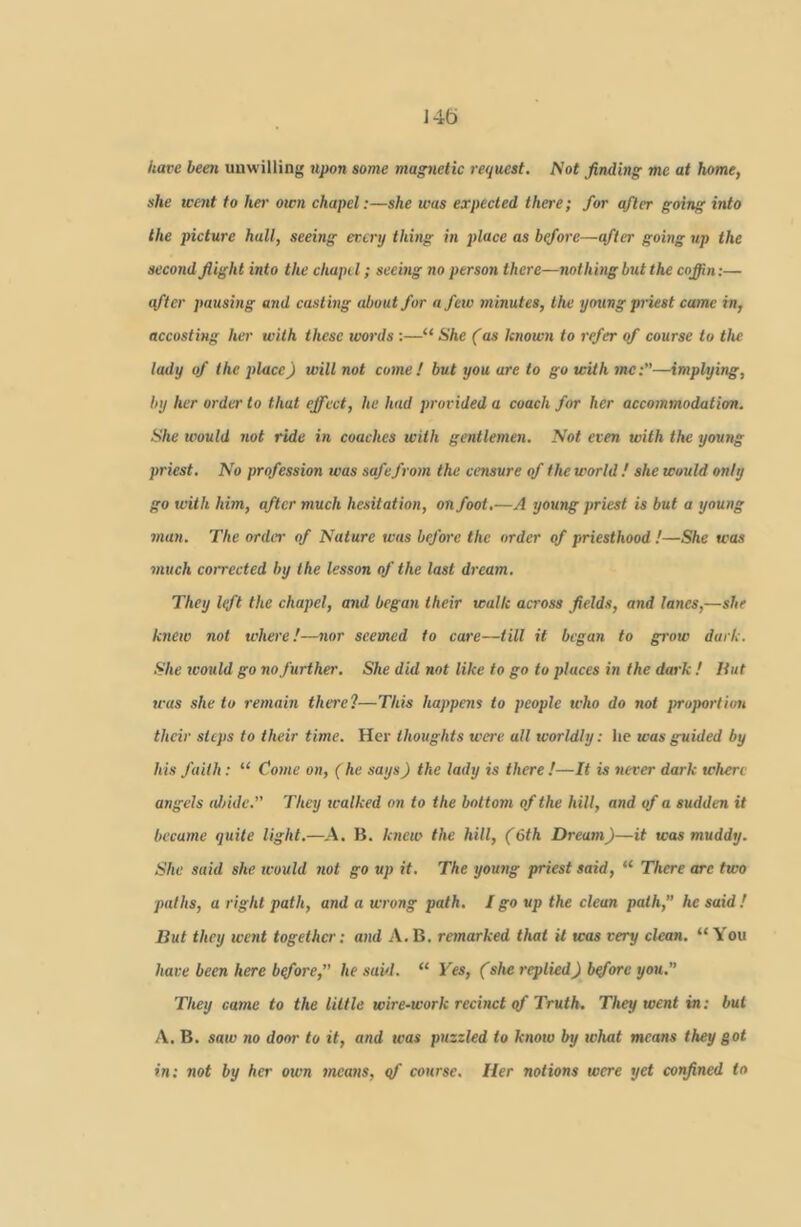 145 hctve been unwilling upon some magnetic request. Not finding me at home, she went to her own chapel:—she was expected there; for after going into the picture hall, seeing every thmg in place as bd'ore—qfter going up the second flight into thechapil; secingno personthere—nothing but the cojfin:— efter pausing aiid casting about for a few minutes, the young priest came in, accosting her with these words :—“ She (as known to refer of course to the lady of the place) will not come! but you are to go tcUh me:—implying, by her order to that effect, he had provided a coach for her accommodation. She would not ride in coaches with gentlemen. Not even with the young priest. No profession was safe from the censure of the world / she would only go with him, after much hesitation, on foot,—A young priest is but a young man. The order of Nature was before the order of priesthood !—She was much corrected by the lesson of the last dream. They left the chapel, and began their walk across fields, and lanes,—she knew not where!—nor seemed to care—till it began to grow dark. .She would go no further. She did not like to go to places in the dark ! Hut was she to remam there?—This happens to people who do not proportion their steps to their time. Her thoughts were all worldly: he was guided by his faith: “ Come on, ( he says) the lady is there !—It is never dark where angels al/tde.’’ They tcalked on to the bottom of the hill, and qf a sudden it became quite light.—A. B. knew the hill, (6th Dream)—it was muddy. She said she ivould not go up it. The young priest said, “ There are two paths, a right path, and a wrong path. I go up the clean path,” he said ! But they went together: and A.B. remarked that it was very clean. “You have been here before,” he said. “ Yes, (she replied) before you.” They came to the little wire-work recinct qf Truth. They went in: but A. B. saw no door to it, and was puzzled to know by what means they got in: not by her own means, qf course. Her notions were yet confined to