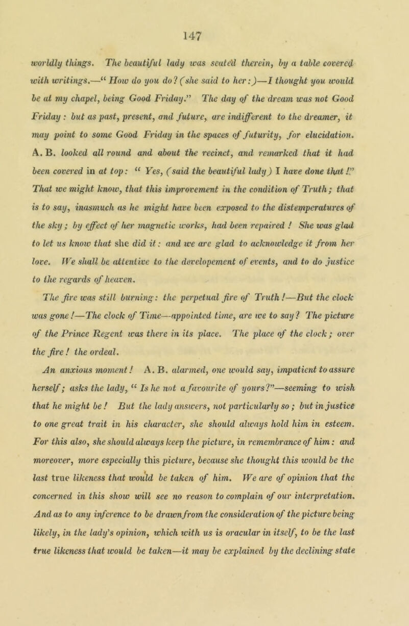 worldly things. The beautiful lady was seated therein, by a table covered with writings.—“ How do you do?(she said to her:)—1 thought you would be at my chapel, being Good Friday.” The day qf the dream was not Good Friday: but as past, present, and future, arc indifferent to the dreamer, it may point to some Good Friday in the spaces of futurity, for elucidation. A. B. looked all round and about the recinct, and remarked that it had been covered in at top: “ Ves, (said the beautiful lady) I have done that!” That we might know, that this improvement hi the condition of Truth ; that is to say, inasmuch as he might have been exposed to the distemperatures of the sky; by effect qf her magnetic works, had been repaired ! She was glad to let us knoiv that she did it: and we arc glad to acknowledge it from her love. IVe shall be attent ive to the davelopement of events, and to do justice to the regards of heaven. The fire was still burning: the perpetual fire of Truth!—But the clock was gone!—The clock of Time—appointed time, are we to say ! The picture of the Prince Regent was there in Us place. The place of the clock; over the fire ! the ordeal. An anxious moment! A. B. alarmed, one ivould say, impatient to assure herself; asks the lady, “ Is he not a favourite of yours?”—seeming to wish that he might be! But the lady answers, not particularly so; but in justice to one great trait in his character, she should always hold him in esteem. For this also, she should always keep the picture, in remembrance of him: and moreover, more especially this picture, because she thought this would be the last true likeness that would be taken of him. JVe are of opinion that the concerned in this show will see no reason to complain of our interpretation. Andos to any infei'ence to be draumfrom the consideration of the picture being likely, in the lady’s opinion, which with xis is oracular in itself, to be the last true likeness that would be taken—it may be explained by the deelining state