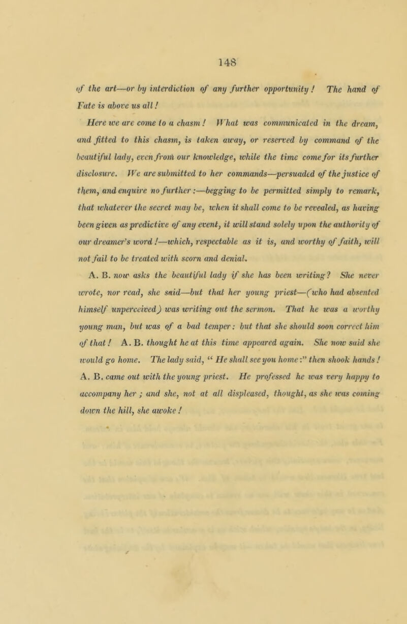 tif the art—or Inj interdiction rtf' any further opportunity ! The hand (f Fate is above us all! Here we arc come to a chasm ! What was communicated in the dream, and fitted to this chasm, is taken away, or reserved by command qf the beautiful lady, evcnfroni our knowledge, while the time come for its further disclosure. IVe are submitted to her commands—persuaded of the justice qf them, and enquire no further;—begging to be permitted simply to remark, that whatever the secret may be, when it shall come to be revealed, as having been given as predictive of any event, it will stand solely upon the authority of our dreamer’s word !—which, respectable as it is, and worthy qf faith, will not fail to be treated with scorn and denial. A. B. now asks the beautiful lady if she has been writing? She never wrote, nor read, she said—but that her young priest—(who had absented himself unperceived) was writing out the sermon. That he was a worthy young man, but was of a bad temper: but that she should soon correct him <f that! A. B. thought he at this time appeared again. She now said she would go home. The lady said, “ He shall see you homethen shook hands ! A. B. came out with the young priest. He professed he was very happy to accompany her ; and she, not at all displeased, thought, as she was coming down the hill, she awoke !