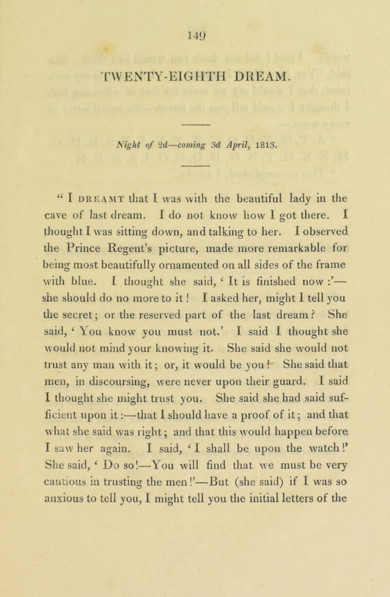 rwENTY-EIGHTH DREAM. Night of 2d—coming Sd April, 1813. “ I DREAMT that 1 was with the beautiful lady in the cave of last dream. I do not know how 1 got there. I thought I was sitting down, and talking to her. I observed the Prince Regent’s picture, made more remarkable for being most beautifully ornamented on all sides of the frame with blue. I thought she said, ‘ It is finished now — she should do no more to it! I asked her, might 1 tell you the secret; or the reserved part of the last dream ? She said, ‘ You know you must not.’ I said I thought she would not mind your knowing it. She said she would not trust any man with it; or, it would be you h She said that men, in discoursing, were never upon their guard. I said 1 thought she might trust you. She said she had said suf- ficient upon it:—that 1 should have a proof of it; and that what she said was right; and that this would happen before I saw her again. I said, ‘I shall be upon the watch!' She said, ‘ Do so!—You will find that we must be very cautious in trusting the men!’—But (she said) if I w'as so anxious to tell you, I might tell you the initial letters of the