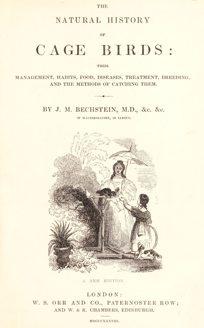 THE NATURAL HISTORY OF C A GE BIRDS: THEIR IMANAGEMENT, HABITS, FOOD, DISEASES, TREATMENT, BREEDING, AND THE METHODS OF CATCIHNG THEM. BY J. M. BECHSTEIN, M.D., &c. &c. or WAETERSIIAUSEN, IN SAXONY. A NEW EDITION. LONDON: S. ORR AND CO., PATERNOSTER ROW; AND W. & R. CHAMBERS, EDINBURGH, MDCCCXXXVIII