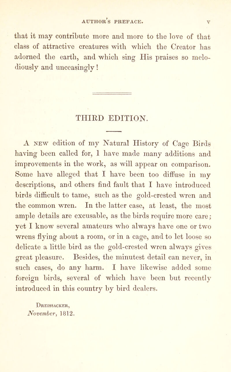 that it may contribute more and more to the love of that class of attractive creatures with which the Creator has adorned the earth, and which sing His praises so melo- diously and unceasingly! THIRD EDITION. A NEW edition of my Natural History of Cage Birds having been called for, I have made many additions and improvements in the work, as will appear on comparison. Some have alleged that I have been too diffuse in my descriptions, and others find fault that I have introduced birds difficult to tame, such as the gold-crested wren and the common wren. In the latter case, at least, the most ample details are excusable, as the birds require more care; yet I know several amateurs who always have one or two wrens flying about a room, or in a cage, and to let loose so delicate a little bird as the gold-crested wren always gives great pleasure. Besides, the minutest detail can never, in such cases, do any harm. I have likewise added some foreign birds, several of which have been but recently introduced in this country by bird dealers. Dreissacker, November, 1812.