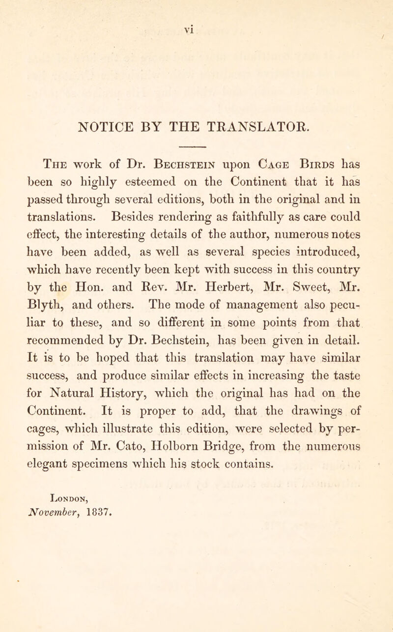 / NOTICE BY THE TRANSLATOR. The work of Dr. Bechstein upon Cage Birds has been so highly esteemed on the Continent that it has passed through several editions, both in the original and in translations. Besides rendering as faithfully as care could effect, the interesting details of the author, numerous notes have been added, as well as several species introduced, which have recently been kept wdth success in this country by the Hon. and Rev. Mr. Herbert, Mr. Sweet, Mr. Blyth, and others. The mode of management also pecu- liar to these, and so different in some points from that recommended by Dr. Bechstein, has been given in detail. It is to be hoped that this translation may have similar success, and produce similar effects in increasing the taste for Natural History, which the original has had on the Continent. It is proper to add, that the drawings of cages, which illustrate this edition, were selected by per- mission of Mr. Cato, Holborn Bridge, from the numerous elegant specimens which his stock contains. London, November, 1837.