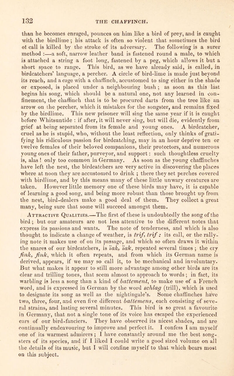 than he becomes enraged, pounces on him like a bird of prey, and is caught with the birdlime; his attack is often so violent that sometimes the bird ot call is killed by the stroke of its adversary. The following is a surer method :—a soft, narrow leather band is ftisteued round a male, to which is attached a string a foot long, fastened by a peg, which allows it but a short space to range. This bird, as we have already said, is called, in birdcatchers’ language, a percher. A circle of bird-lime is made just beyond its reach, and a cage with a chaffinch, accustomed to sing either in the shade or exposed, is placed under a neighbouring bush ; as soon as this last begins his song, which should be a natural one, not any learned in con- finement, the chaffinch that is to be procured darts from the tree like an arrow on the percher, which it mistakes for the songster, and remains fixed by the birdlime. This new prisoner will sing the same year if it is caught before Whitsuntide ; if after, it will never sing, but wall die, evidently from grief at being separated from its female and young ones. A birdcatcher, cruel as he is stupid, who, without the least reflection, only thinks of grati- fying his ridiculous passion for birdcatching, may in an hour deprive ten or twelve females of their beloved companions, their protectors, and numerous young ones of their father, purveyor, and support: such thoughtless cruelty is, alas ! only too common in Germany. As soon as the young chaffinches have left the nest, the birdcatchers are very active in discovering the places where at noon they ai’e accustomed to drink ; there they set perches covered wdth birdlime, and by this means many of these little unwary creatures are taken. However little memory one of these birds may have, it is capable of learning a good song, and being more robust than those brought up from the nest, bird-dealers make a good deal of them. They collect a great many, being sure that some will succeed amongst them. Attractive Qualities.—The first of these is undoubtedly the song of the bird; but our amateurs are not less attentive to the different notes that express its passions and wants. The note of tenderness, and which is also thought to indicate a change of weather, is trif, trif : its call, or the rally- ing note it makes use of on its passage, and which so often draws it within the snares of our birdcatchers, is 'iak, iak, repeated several times ; the cry Jink, Jink, which it often repeats, and from which its German name is derived, appears, if we may so call it, to be mechanical and involuntary. But what makes it appear to still more advantage among other birds are its clear and trilling tones, that seem almost to approach to words; in fact, its warbling is less a song than a kind of hattement, to make use of a French word, and is expressed in German by the word schlag (trill), which is used to designate its song as well as the nightingale’s. Some chaffinches haWe two, three, four, and even five different battemens, each consisting of seve- ral strains, and lasting several minutes. This bird is so great a favourite in Germany, that not a single tone of its voice has escaped the experienced ears of our bird-fanciers. They have observed its nicest shades, and are continually endeavouring to improve and perfect it. I confess I am myself one of its warmest admirers ; I have constantly around me the best song- sters of its species, and if I liked I could write a good sized volume on all the details of its music, but I will confine myself to that which bears most on this subject.