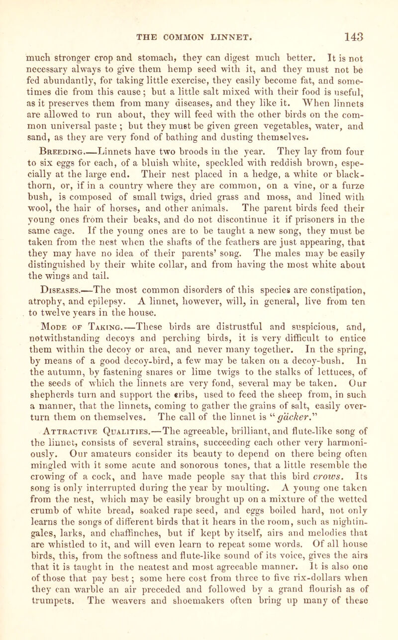 mucli stronger crop and stomach, they can digest much better. It is not necessary always to give them hemp seed with it, and they must not he fed abundantly, for taking little exercise, they easily become fat, and some- times die from this cause; but a little salt mixed with their food is useful, as it preserves them from many diseases, and they like it. When linnets are allowed to run about, they will feed with the other birds on the com- mon universal paste ; but they must be given green vegetables, water, and sand, as they are very fond of bathing and dusting themselves. Breeding.—Linnets have two broods in the year. They lay from four to six eggs for each, of a bluish white, speckled M'ith reddish brown, espe- cially at the large end. Their nest placed in a hedge, a white or black- thorn, or, if in a counti’y where they are common, on a vine, or a furze bush, is composed of small twigs, dried grass and moss, and lined with wool, the hair of horses, and other animals. The parent birds feed their young ones from their beaks, and do not discontinue it if prisoners in the same cage. If the young ones are to be taught a new song, they must be taken from the nest when the shafts of the feathers are just appearing, that they may have no idea of their parents’ song. The males may be easily distinguished by their white collar, and from having the most white about the wings and tail. Diseases.—The most common disorders of this species are constipation, atrophy, and epilepsy. A linnet, however, will, in general, live from ten to twelve years in the house. Mode of Taking.—These birds are distrustful and suspicious, and, notwithstanding decoys and perching birds, it is very difficult to entice them w’ithin the decoy or area, and never many together. In the spring, by means of a good decoy-bird, a few may be taken on a decoy-bush. In the autumn, by fastening snares or lime twigs to the stalks of lettuces, of the seeds of which the linnets are very fond, several may be taken. Our shepherds turn and support the cribs, used to feed the sheep from, in such a manner, that the linnets, coming to gather the grains of salt, easily over- turn them on themselves. The call of the linnet is “^acAer.” Attractive Qualities.—The agreeable, brilliant, and flute-like song of the linnet, consists of several strains, succeeding each other very harmoni- ously. Our amateurs consider its beauty to depend on there being often mingled Avith it some acute and sonorous tones, that a little resemble the crowing of a cock, and have made people say that this bird crows. Its song is only interrupted during the year by moulting. A young one taken from the nest, w'hich may be easily brought up on a mixture of the wetted crumb of Avhite bread, soaked rape seed, and eggs boiled hard, not only learns the songs of different birds that it hears in the room, such as nightin- gales, larks, and chaffinches, but if kept by itself, airs and melodies that are whistled to it, and will even learn to repeat some words. Of all house birds, this, from the softness and flute-like sound of its voice, gives the airs that it is taught in the neatest and most agreeable manner. It is also one of those that pay best; some here cost from three to five rix-dollars when they can warble an air preceded and followed by a grand flourish as of trumpets. The weavers and shoemakers often bring up many of these