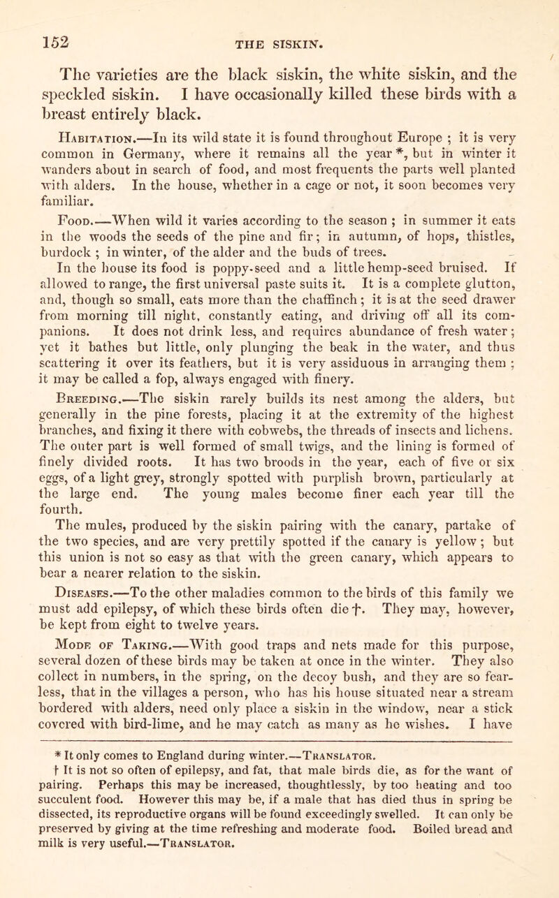 The varieties are the black siskin, the white siskin, and the speckled siskin. I have occasionally killed these birds with a breast entirely black. Habitation.—In its wild state it is found throughout Europe ; it is very common in Germanj^ where it remains all the year *, but in winter it wanders about in search of food, and most frequents the parts well planted with alders. In the house, whether in a cage or not, it soon becomes very familiar. Food.—When wild it varies according to the season ; in summer it eats in the woods the seeds of the pine and fir; in autumn, of hops, thistles, burdock ; in winter, of the alder and the buds of trees. In the house its food is poppy-seed and a little hemp-seed bruised. If fdlowed to range, the first universal paste suits it. It is a complete glutton, and, though so small, eats more than the chaffinch; it is at the seed drawer from morning till night, constantly eating, and driving off all its com- panions. It does not drink less, and requires abundance of fresh water; yet it bathes but little, only plunging the beak in the water, and thus scattering it over its feathers, but it is very assiduous in arranging them ; it may be called a fop, always engaged with finery. Breeding.—The siskin rarely huilds its nest among the alders, but generally in the pine forests, placing it at the extremity of the highest branches, and fixing it there with cobwebs, the threads of insects and lichens. The outer part is well formed of small twigs, and the lining is formed of finely divided roots. It has two broods in the year, each of five or six eggs, of a light grey, strongly spotted with purplish brown, particularly at the large end. The young males become finer each year till the fourth. The mules, produced by the siskin pairing with the canary, partake of the two species, and are very prettily spotted if the canary is yellow; but this union is not so easy as that with the green canary, which appears to bear a nearer relation to the siskin. Diseases.—To the other maladies common to the birds of this family we must add epilepsy, of which these birds often dieT* They may, however, be kept from eight to twelve years. Mode of Taking.—With good traps and nets made for this purpose, several dozen of these birds may be taken at once in the winter. They also collect in numbers, in the spring, on the decoy bush, and they are so fear- less, that in the villages a person, who has his house situated near a stream bordered with alders, need only place a siskin in the window, near a stick covered with bird-lime, and he may catch as many as he wishes. I have * It only comes to England during winter.—Translator. t It is not so often of epilepsy, and fat, that male birds die, as for the want of pairing. Perhaps this may be increased, thoughtlessly, by too heating and too succulent food. However this may be, if a male that has died thus in spring be dissected, its reproductive organs will be found exceedingly swelled. It can only be preserved by giving at the time refreshing and moderate food. Boiled bread and milk is very useful.—Translator.