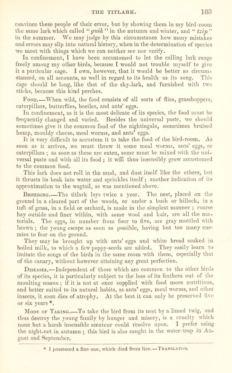 convince these people of their error, but by showing them in my bird-room the same lark which called guik ” in the autumn and winter, and “ tzip ” in the summer. We may judge by this circumstance how many mistakes and errors may slip into natural history, when in the determination of species we meet with things which we can neither see nor verify. In confinement, I have been accustomed to let the calling lark range freely among my other birds, because I would not trouble myself to give it a particular cage. I own, however, that it would be better so circum- stanced, on all accounts, as well in regard to its health as its song. This cage should be long, like that of the sky-lark, and furnished with two sticks, because this kind perches. Food.—When wild, the food consists of all sorts of flies, grasshoppers, caterpillars, butterflies, beetles, and ants’ eggs. In confinement, as it is the most delicate of its species, the food must be frequently changed and varied. Besides the universal paste, we should sometimes give it the common food of the nightingale, sometimes bruised hemp, mouldy cheese, meal worms, and ants’ eggs. It is very dlflacult to accustom it to take the food of the bird-room. As soon as it arrives, we must throw it some meal worms, ants’ eggs, or caterpillars ; as soon as these are eaten, some must be mixed with the uni- versal paste and with all its food ; it will thus insensibly grow accustomed to the common food. This lark does not roll in the sand, and dust itself like the others, but it thrusts its beak into water and sprinkles itself; another indication of its approximation to the wagtail, as was mentioned above. Breeding.—The titlark lays twice a year. The nest, placed on tlie ground in a cleai’ed part of the woods, or unrler a bush or hillock, in a tuft of grass, in a field or orchard, is made in the simplest manner ; coarse hay outside and finer within, with some wool and hair, are all the ma- terials. The eggs, in number from four to five, are gray mottled vlth brown; the young escape as soon as possible, having but too many ene- mies to fear on the ground. They may be brought up with ants’ eggs and white bread soaked in boiled milk, to which a few poppy-seeds are added. They easily learn to imitate the songs of the birds in the same room with them, especially that of the canary, without however attaining any great perfection. Diseases.—Independent of those which are common to the other birds of its species, it is particularly subject to the loss of its feathers out of the moulting season; if it is not at once supplied with food more nutritious, and better suited to its natural habits, as ants’ eggs, meal worms, and other insects, it soon dies of atrophy. At the best it can only be preserved five or six years *. Mode of Taking.—To take the bird from its nest by a limed twig, and thus destroy the young family by hunger and misery, is a cruelty which none but a harsh insensible amateur could resolve upon. I prefer using the night-net in autumn ; this bird is also caught in the water-trap in Au- gust and September. * I possessed a fine one, which died from lice.—'I’KANSLAToa.