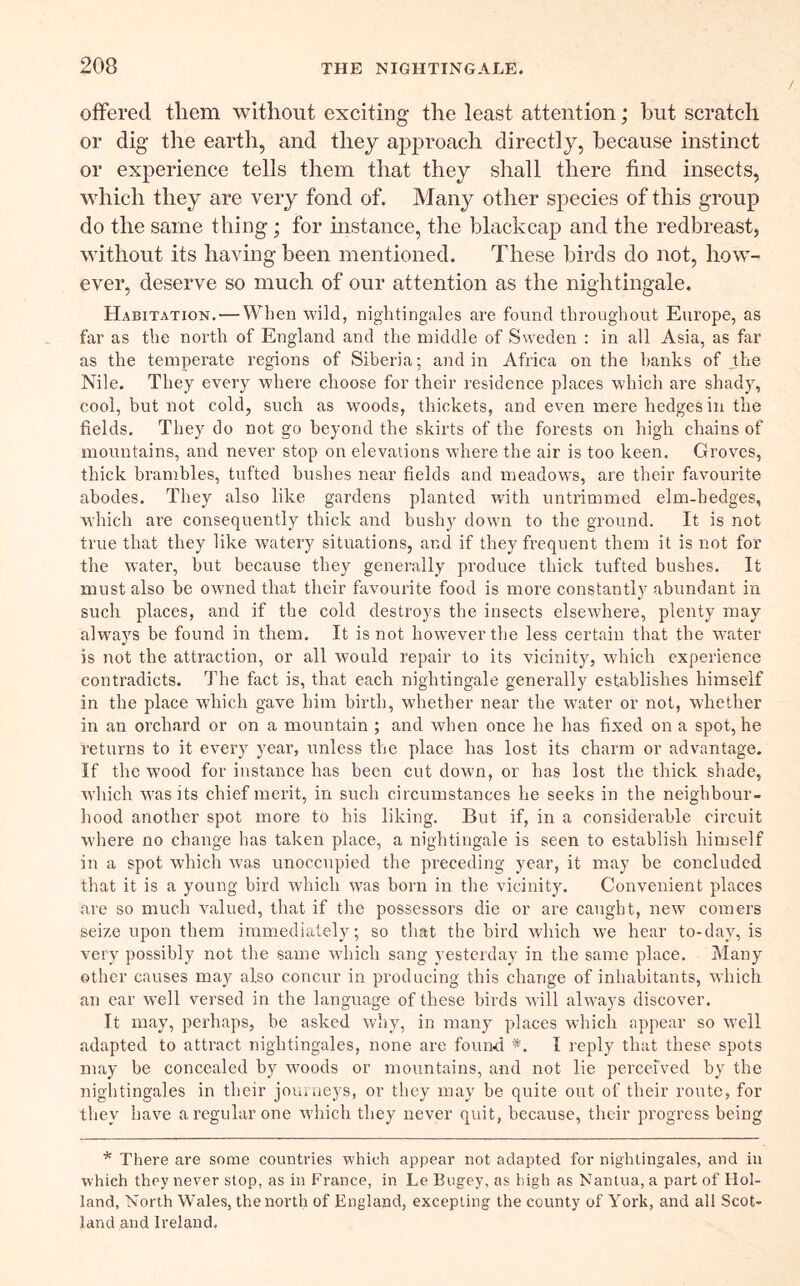 offered them without exciting the least attention; but scratch or dig the earth, and they approach directly, because instinct or experience tells them that they sliall there find insects, which they are very fond of. Many other sjiecies of this group do the same thing; for mstance, the blackcap and the redbreast, without its having been mentioned. These birds do not, how- ever, deserve so much of our attention as the nightingale. Habitation. — When 'wild, nightingales are found throughout Europe, as far as the north of England and the middle of Sweden : in all Asia, as far as the temperate regions of Siberia; and in Africa on the hanks of Jhe Nile. They every where clioose for their residence places which are shady, cool, but not cold, such as woods, thickets, and even mere hedges in the fields. They do not go beyond the skirts of the forests on high chains of mountains, and never stop on elevations where the air is too keen. Groves, thick brambles, tufted bushes near fields and meadows, are their favourite abodes. They also like gardens planted with untrimmed elm-hedges, Avhich are consequently thick and bushy down to the ground. It is not true that they like watery situations, and if they frequent them it is not for the water, but because they generally produce thick tufted bushes. It must also be owned that their favourite food is more constantly abundant in such places, and if the cold destroys the insects elsewhere, plenty may alwaj's be found in them. It is not however the less certain that the w-ater is not the attraction, or all would repair to its vicinity, which experience contradicts. The fact is, that each nightingale generally establishes himself in the place which gave him birth, whether near the water or not, whether in an orchard or on a mountain; and when once he has fixed on a spot, he returns to it every year, unless the place has lost its charm or advantage. If the wood for instance has been cut down, or has lost the thick shade, Avhich was its chief merit, in such circumstances he seeks in the neighbour- hood another spot more to his liking. But if, in a considerable circuit W’here no change has taken place, a nightingale is seen to establish himself in a spot which was unoccupied the preceding year, it may be concluded that it is a young bird Avhich was born in the vicinity. Convenient places are so much valued, that if the possessors die or are caught, new comers seize upon them immediately; so that the bird which we hear to-day, is very possibly not the same wdiich sang yesterday in the same place. Many other causes may also concur in producing this change of inhabitants, which an ear well versed in the language of these birds wall always discover. It may, perhaps, be asked why, in many places which appear so well adapted to attract nightingales, none are found I reply that these spots may be concealed by w'oods or mountains, and not lie perceived by the nightingales in their journeys, or they may be quite out of their route, for they have a regular one Avhicli they never quit, because, their progress being * There are some countries which appear not adapted for nightingales, and in which they never stop, as in France, in LeBugey, as high as Nantua, a part of Hol- land, North Wales, the north of England, excepting the county of York, and all Scot- land and Ireland,