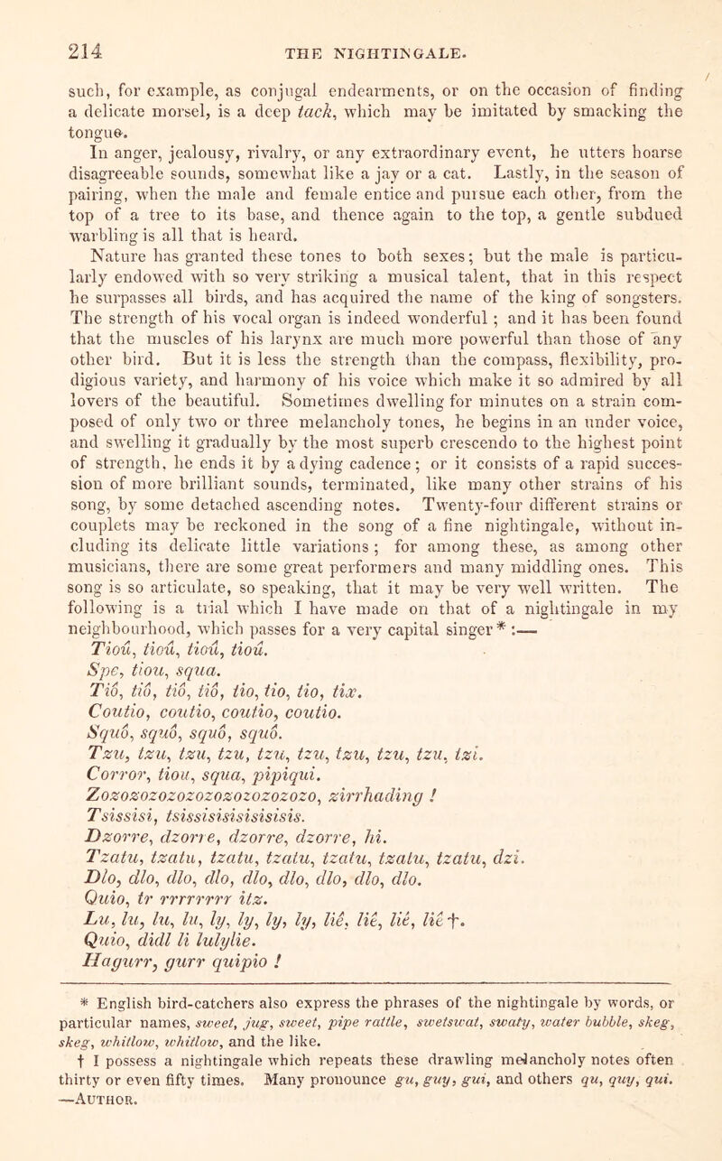 such, for example, as conjugal endearments, or on the occasion of finding a delicate morsel, is a deep tack^ which may he imitated by smacking the tongue. In anger, jealousy, rivalry, or any extraordinary event, he utters hoarse disagreeable sounds, somewhat like a jay or a cat. Lastly, in the season of pairing, when the male and female entice and pursue each other, from the top of a tree to its base, and thence again to the top, a gentle subdued warbling is all that is heard. Nature has granted these tones to both sexes; but the male is particu- larly endowed with so very striking a musical talent, that in this respect he surpasses all birds, and has acquired the name of the king of songsters. The strength of his vocal organ is indeed wonderful; and it has been found that the muscles of his larynx are much more powerful than those of any other bird. But it is less the strength than the compass, flexibility, pro- digious variety, and harmony of his voice which make it so admired by all lovers of the beautiful. Sometimes dw'elling for minutes on a strain com- posed of only two or three melancholy tones, he begins in an under voice, and swelling it gradually by the most superb crescendo to the highest point of strength, he ends it by a dying cadence; or it consists of a rapid succes- sion of more brilliant sounds, terminated, like many other strains of his song, by some detached ascending notes. Twenty-four different strains or couplets may be reckoned in the song of a fine nightingale, without in- cluding its delicate little variations; for among these, as among other musicians, there are some great performers and many middling ones. This song is so articulate, so speaking, that it may be very well written. The following is a trial which I have made on that of a nightingale in my neighbourhood, which passes for a very capital singer* :— Tiou^ tiou^ tiou, tiou. Spe, tiou, squa. Tio, tio, tio, tio, iio, tio, tio, tlx. Coutio, coiitio, coutio, coutio. Squo, squo, squo, squo. Tzu, tzu, tzu, tzu, tzu, tzu, tzu, tzu, tzu, tzi, Corror, tiou, squa, pipiqui. Zozozozozozozozozozozozo, zirrhading ! Tsissisi, tsissisisisisisisis. Dzorre, dzorre, dzorre, dzorre, hi. Tzatu, tzatu, tzatu, tzatu, tzatu, tzatu, tzatu, dzi. Dloy dlo, dlo, dlo, dloy dlo, dlo, dlo, dlo. Quio, tr rrrrrrrr itz. Lu, lu, hi, lu, ly, ly, ly, ly, lie. lit, lie, lit-f. Quio, dull li lulylie. Hagurr, gurr quipio ! * English bird-catchers also express the phrases of the nightingale by words, or particular names, sweet. Jug, sweet, pipe rattle, swetswat, swaty, water bubble, skeg, skeg, whitlow, whitlow, and the like. t I possess a nightingale which repeats these drawling melancholy notes often thirty or even fifty times. Many pronounce gu, guy, gui, and others qu, quy, qui. —Author.