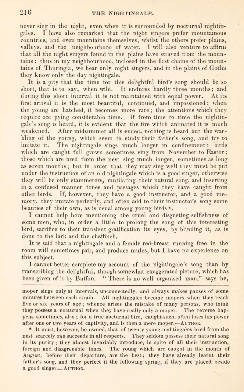 never sing in the night, even when it is surrounded by nocturnal nightin- gales. T have also remarked that the night singers prefer mountainous countries, and even mountains themselves, whilst the others prefer plains, valleys, and the neighbourhood of water. I will also venture to affirm that all the night singers found in the plains have strayed from the moun- tains ; thus in my neighbourhood, inclosed in the first chains of the moun- tains of Thuringia, we hear only night singers, and in the plains of Gotha they know only the day nightingale. It is a pity that the time for this delightful bird’s song should be so short, that is to say, when wild. It endures hardly three months; and during this short interval it is not maintained with equal power. At its first arrival it is the most beautiful, continued, and impassioned ; when the young are hatched, it becomes more rare; the attentions which they require occ pying considerable time. If from time to time the nightin- gale’s song is heard, it is evident that the fire which animated it is much weakened. After midsummer all is ended, nothing is heard but the war- bling of the young, which seem to study their father’s song, and try to imitate it. The nightingale sings much longer in confinement; birds which are caught full grown sometimes sing from November to Easter; those which are bred from the nest sing much longer, sometimes as long as seven months; but in order that they may sing well they must be put under the instruction of an old nightingale which is a good singer, otherwise they will be only stammerers, mutilating their natural song, and inserting in a confused manner tones and passages which they have caught from other birds. If, however, they have a good instructor, and a good me- mory, they imitate perfectly, and often add to their instructor’s song some beauties of their own, as is usual among young birds* *. I cannot help here mentioning the cruel and disgusting selfishness of some men, who, in order a little to prolong the song of this interesting bird, sacrifice to their transient giatification its eyes, by blinding it, as is done to the lark and the chafidneh. It is said that a nightingale and a female red-breast running free in the room will sometimes pair, and produce mules, but I have no experience on this subject. I cannot better complete my account of the nightingale’s song than by transcribing the delightful, though somewhat exaggerated picture, which has been given of it by Buffon. “ There is no well organised man,” says he. moper sings only at intervals, unconnectedly, and always makes pauses of some minutes between each strain. All nightingales become mopers when they reach five or six years of age ; whence arises the mistake of many persons, who think they possess a nocturnal when they have really only a moper. The reverse hap- pens sometimes, also ; for a true nocturnal bird, caught such, often loses his power after one or two years of captivity, and is then a mere moper.—Author. * It must, however, be owned, that of twenty young nightingales bred from the nest scarcely one succeeds in all respects. They seldom possess their natural song in its purity; they almost invariably introduce, in spite of all their instruction, foreign and disagreeable tones. The young which are caught in the month of August, before their departure, are the best; they have already learnt their father’s song, and they perfect it the following spring, if they are placed beside a good singer.—Author.