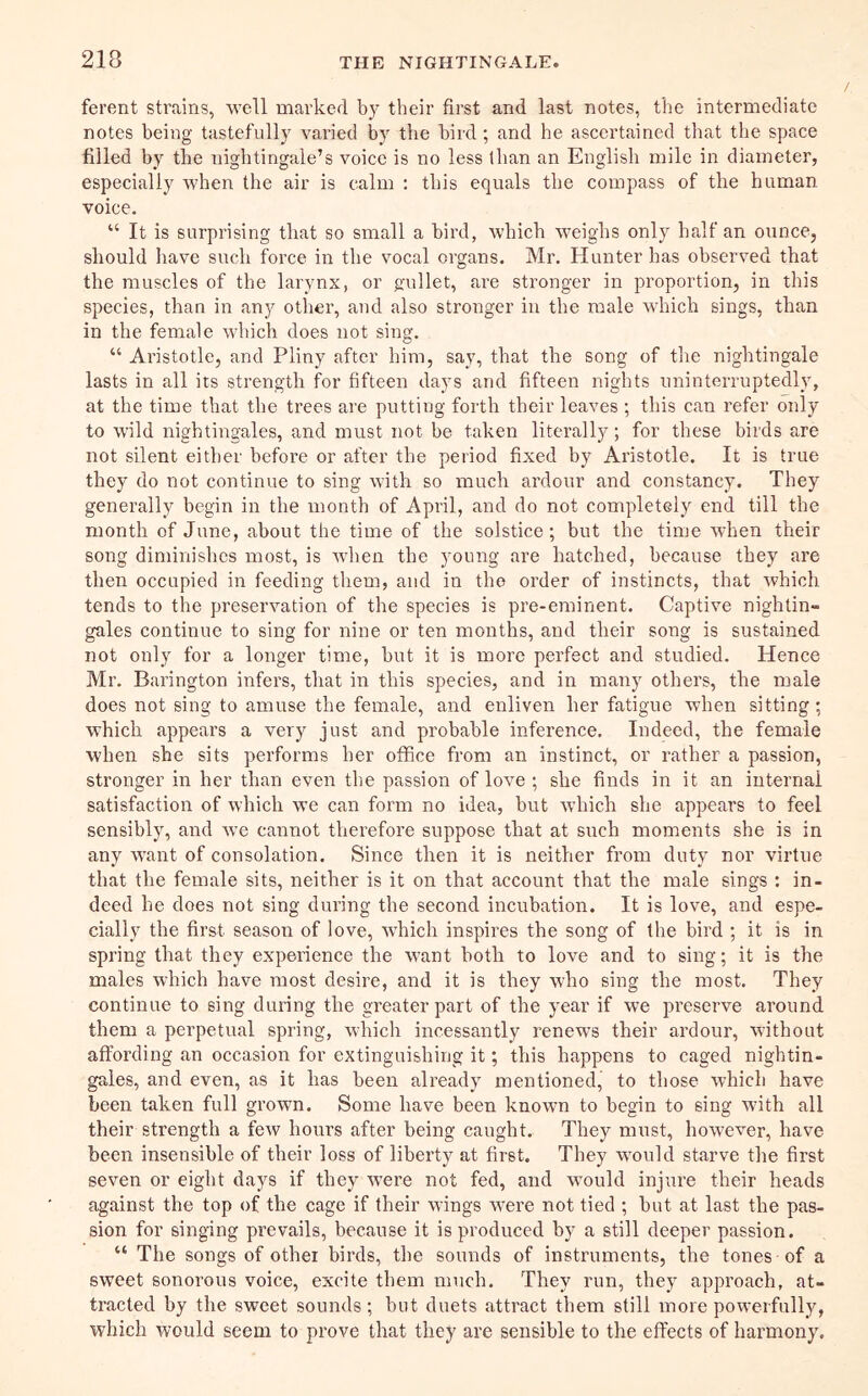 ferent strains, well marked by their first and last notes, the intermediate notes being tastefully varied by the bird; and he ascertained that the space filled by the nightingale’s voice is no less than an English mile in diameter, especially when the air is calm : this equals the compass of the human voice. “ It is surprising that so small a bird, which weighs only half an ounce, should have such force in the vocal organs. Mr. Hunter has observed that the muscles of the larynx, or g'ullet, ai’e stronger in proportion, in this species, than in any other, and also stronger in the male which sings, than in the female which does not sing. “ Aristotle, and Pliny after him, say, that the song of the nightingale lasts in all its strength for fifteen days and fifteen nights uninterruptedly, at the time that the trees are putting forth their leaves ; this can refer only to wild nightingales, and must not be taken literally; for these birds are not silent either before or after the period fixed by Aristotle. It is true they do not continue to sing with so much ardour and constancy. They generally begin in the month of April, and do not completely end till the month of June, about the time of the solstice; but the time when their song diminishes most, is when the young are hatched, because they are then occupied in feeding them, and in the order of instincts, that which tends to the preservation of the species is pre-eminent. Captive nightin- gales continue to sing for nine or ten months, and their song is sustained not only for a longer time, but it is more perfect and studied. Hence Mr. Barington infers, that in this species, and in many others, the male does not sing to amuse the female, and enliven her fatigue when sitting; which appears a very just and probable inference. Indeed, the female when she sits performs her office from an instinct, or rather a passion, stronger in her than even the passion of love ; she finds in it an internal satisfaction of which we can form no idea, but which she appears to feel sensibly, and we cannot therefore suppose that at such moments she is in any want of consolation. Since then it is neither from duty nor virtue that the female sits, neither is it on that account that the male sings : in- deed he does not sing during the second incubation. It is love, and espe- cially the first season of love, which inspires the song of the bird ; it is in spring that they experience the want both to love and to sing; it is the males which have most desire, and it is they who sing the most. They continue to sing during the greater part of the year if we jrreserve ai’ound them a perpetual spring, which incessantly renews their ardour, without affording an occasion for extinguishing it; this happens to caged nightin- gales, and even, as it has been already mentioned, to those which have been taken full grown. Some have been known to begin to sing with all their strength a few hours after being caught. They must, however, have been insensible of their loss of liberty at first. They would starve the first seven or eight days if they were not fed, and would injure their heads against the top of the cage if their wings were not tied ; but at last the pas- sion for singing prevails, because it is produced by a still deeper passion. “ The songs of other birds, the sounds of instruments, the tones of a sweet sonorous voice, excite them much. They run, they approach, at- tracted by the sweet sounds ; but duets attract them still more powerfully, which would seem to prove that they are sensible to the effects of harmony.