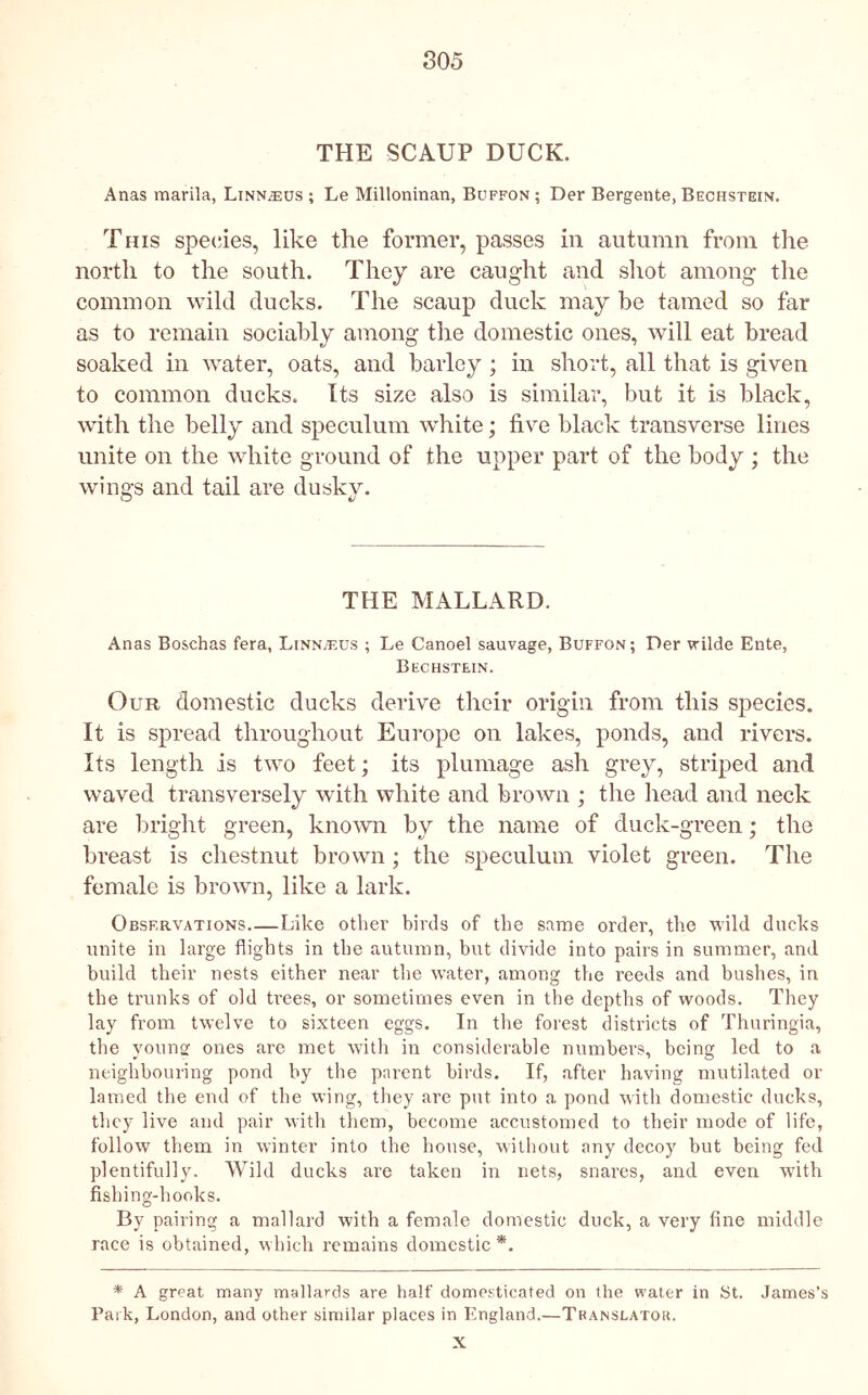 THE SCAUP DUCK. Anas marila, Linn^us ; Le Milloninan, Buffon ; Der Bergente, Bechstein. This specdes, like the former, passes in autumn from the north to the south. They are caught and shot among the common wild ducks. The scaup duck may he tamed so far as to remain sociably among the domestic ones, will eat bread soaked in water, oats, and barley ; in short, all that is given to common ducks. Its size also is similar, but it is black, with the belly and speculum white; five black transverse lines unite on the white ground of the upper part of the body ; the wings and tail are duskv. O iJ THE MALLARD. Anas Boschas fera, Linnaeus ; Le Cancel sauvage, Buffon; Der wilde Ente, Bechstein. Our domestic ducks derive their origin from this species. It is spread throughout Europe on lakes, ponds, and rivers. Its length is two feet; its plumage ash grey, striped and waved transversely with white and brown ; the head and neck are bright green, known by the name of duck-green; the breast is chestnut brown; the speculum violet green. The female is brown, like a lark. Observations Like other birds of the same order, the vild ducks unite in large flights in the autumn, but divide into pairs in summer, and build their nests either near the water, among the reeds and bushes, in the trunks of old Uees, or sometimes even in the depths of woods. They lay from twelve to sixteen eggs. In the forest districts of Thuringia, the youns: ones are met with in considerable numbers, being led to a neighbouring pond by the parent birds. If, after having mutilated or lamed the end of the wing, they are put into a pond with domestic ducks, they live and pair with them, become accustomed to their mode of life, follow them in winter into the house, without any decoy but being fed plentifully. Wild ducks are taken in nets, snares, and even with fishing-hooks. By pairing a mallard with a female domestic duck, a very fine middle race is obtained, which remains domestic *. * A great many mallards are half domesticated on the water in St. James’s Park, London, and other similar places in England.—Translator. X