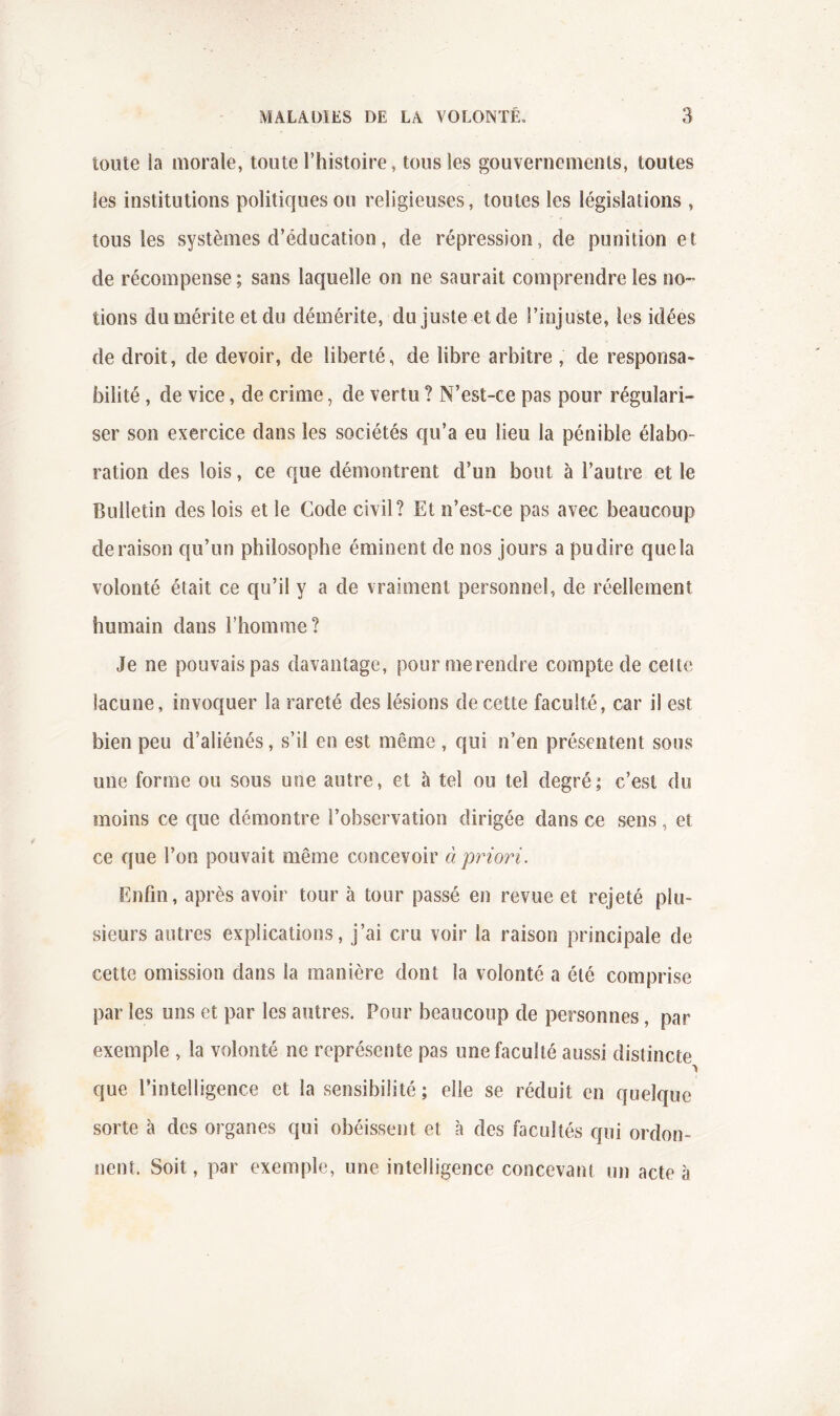 toute la morale, toute l’histoire, tous les gouvernements, toutes les institutions politiques ou religieuses, toutes les législations , tous les systèmes d’éducation, de répression, de punition et de récompense ; sans laquelle on ne saurait comprendre les no- tions du mérite et du démérite, du juste et de l’injuste, les idées de droit, de devoir, de liberté, de libre arbitre , de responsa- bilité , de vice, de crime, de vertu ? N’est-ce pas pour régulari- ser son exercice dans les sociétés qu’a eu lieu la pénible élabo- ration des lois, ce que démontrent d’un bout à l’autre et le Bulletin des lois et le Code civil? Et n’est-ce pas avec beaucoup déraison qu’un philosophe éminent de nos jours a pu dire que la volonté était ce qu’il y a de vraiment personnel, de réellement humain dans l’homme? Je ne pouvais pas davantage, pourmerendre compte de celte lacune, invoquer la rareté des lésions de cette faculté, car il est bien peu d’aliénés, s’il en est même , qui n’en présentent sous une forme ou sous une autre, et à tel ou tel degré; c’est du moins ce que démontre l’observation dirigée dans ce sens, et ce que l’on pouvait même concevoir à priori. Enfin, après avoir tour à tour passé en revue et rejeté plu- sieurs autres explications, j’ai cru voir la raison principale de cette omission dans la manière dont la volonté a été comprise par les uns et par les autres. Pour beaucoup de personnes, par exemple , la volonté ne représente pas une faculté aussi distincte que l’intelligence et la sensibilité; elle se réduit en quelque sorte à des organes qui obéissent et à des facultés qui ordon- nent. Soit, par exemple, une intelligence concevant un acte à