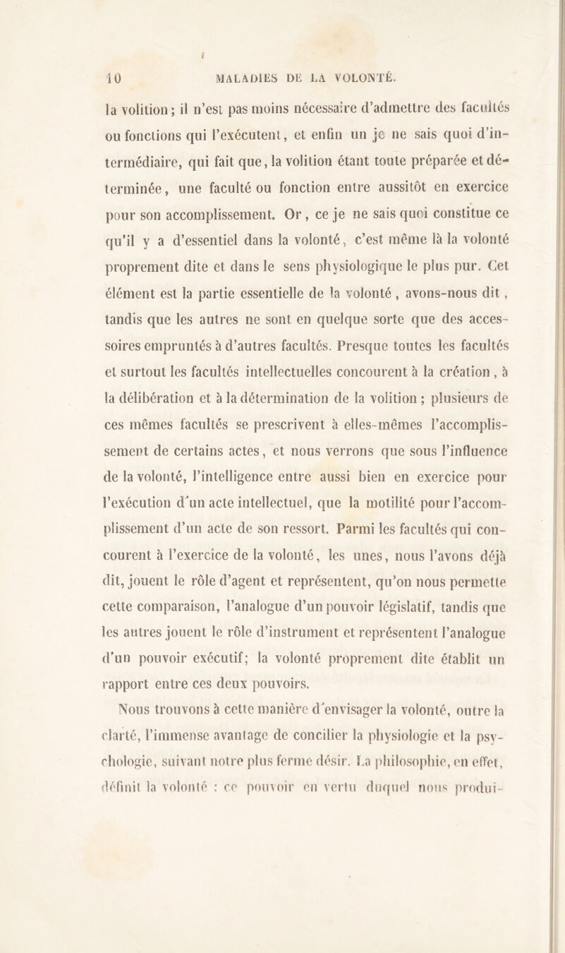 MALADiES DE LA VOLONTÉ. 10 ia volition ; il n’esi pas moins nécessaire d’admettre des facultés ou fonctions qui l’exécutent, et enfin un je ne sais quoi d’in- termédiaire, qui fait que, ia volition étant toute préparée et dé- terminée , une faculté ou fonction entre aussitôt en exercice pour son accomplissement. Or, ce je ne sais quoi constitue ce qu’il y a d’essentiel dans la volonté, c’est même là la volonté proprement dite et dans le sens physiologique le plus pur. Cet élément est la partie essentielle de la volonté, avons-nous dit, tandis que les autres ne sont en quelque sorte que des acces- soires empruntés à d’autres facultés. Presque toutes les facultés et surtout les facultés intellectuelles concourent à la création, à ia délibération et à la détermination de la volition ; plusieurs de ces mêmes facultés se prescrivent à elles-mêmes l’accomplis- sement de certains actes, et nous verrons que sous l’influence de la volonté, l’intelligence entre aussi bien en exercice pour l’exécution dun acte intellectuel, que la motilité pour l’accom- plissement d’un acte de son ressort. Parmi les facultés qui con- courent h l’exercice de la volonté, les unes, nous l’avons déjà dit, jouent le rôle d’agent et représentent, qu’on nous permette cette comparaison, l’analogue d’un pouvoir législatif, tandis que les autres jouent le rôle d’instrument et représentent l’analogue d'un pouvoir exécutif; la volonté proprement dite établit un rapport entre ces deux pouvoirs. Nous trouvons à cette manière d'envisager la volonté, outre la clarté, l’immense avanlage de concilier la physiologie et la psy- chologie, suivant notre plus ferme désir, l.a philosophie, en effet, déflnil la volonté : ce pouvoir en vertu duquel nous produi-