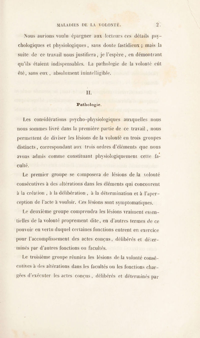 Nous aurions voulu épargner aux lecteurs ces détails psy- chologiques et physiologiques, sans doute fastidieux ; mais la suite de ce travail nous justifiera , je l’espèi'e , en démontrant qu’ils étaient indispensables. La pathologie de la volonté eût été, sans eux , absolument inintelligible. 1 II. Pathologie. Les considérations psycho-physiologiques auxquelles nous nous sommes livré dans la première partie de ce travail, nous permettent de diviser les lésions de la volonté en trois groupes distincts, correspondant aux trois ordres d’éléments que nous avons admis comme constituant physiologiquement celte fa- culté. Le premier groupe se composera de lésions de la volonté consécutives à des altérations dans les éléments qui concourent à la création , à la délibération , à la détermination et à l’aper- ception de l’acte à vouloir. Ces lésions sont symptomatiques. Le deuxième groupe comprendra les lésions vraiment essen- tielles de la volonté proprement dite, en d’autres termes de ce pouvoir en vertu duquel certaines fonctions entrent en exercice pour l’accomplissement des actes conçus, délibérés et déier- minés par d’autres fonctions ou facultés. Le troisième groupe réunira les lésions de la volonté consé- cutives à des altérations dans les facultés ou les fonctions char- gées d’exécuter les actes conçus, délibérés et déterminés par