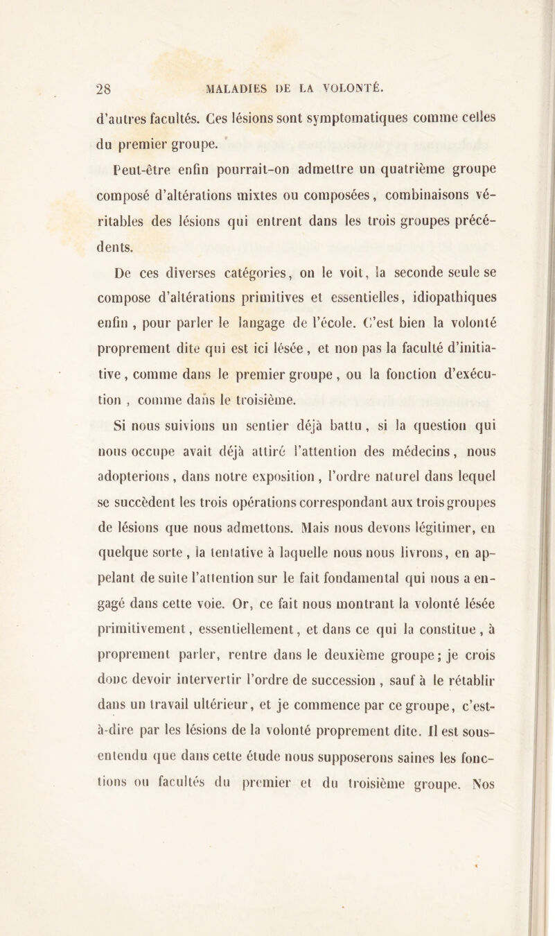 d’autres facultés. Ces lésions sont symptomatiques comme celles du premier groupe. Peut-être enfin pourrait-on admettre un quatrième groupe composé d’altérations mixtes ou composées, combinaisons vé- ritables des lésions qui entrent dans les trois groupes précé- dents. De ces diverses catégories, on le voit, la seconde seule se compose d’altérations primitives et essentielles, idiopathiques enfin , pour parler le langage de l’école. C’est bien la volonté proprement dite qui est ici lésée , et non pas la faculté d’initia- tive , comme dans le premier groupe, ou la fonction d’exécu- tion , comme dans le troisième. Si nous suivions un sentier déjà battu , si la question qui nous occupe avait déjà attiré l’attention des médecins, nous adopterions, dans notre exposition, l’ordre naturel dans lequel se succèdent les trois opérations correspondant aux trois groupes de lésions que nous admettons. Mais nous devons légitimer, en quelque sorte, la leniative à laquelle nous nous livrons, en ap- pelant de suite l’attention sur le fait fondamental qui nous a en- gagé dans cette voie. Or, ce fait nous montrant la volonté lésée primitivement, essentiellement, et dans ce qui la constitue , à proprement parler, rentre dans le deuxième groupe; je crois donc devoir intervertir l’ordre de succession , sauf à le rétablir dans un travail ultérieur, et je commence par ce groupe, c’est- à-dire par les lésions de la volonté proprement dite. Il est sous- entendu que dans cette étude nous supposerons saines les fonc- tions ou facultés du premier et du troisième groupe. Nos