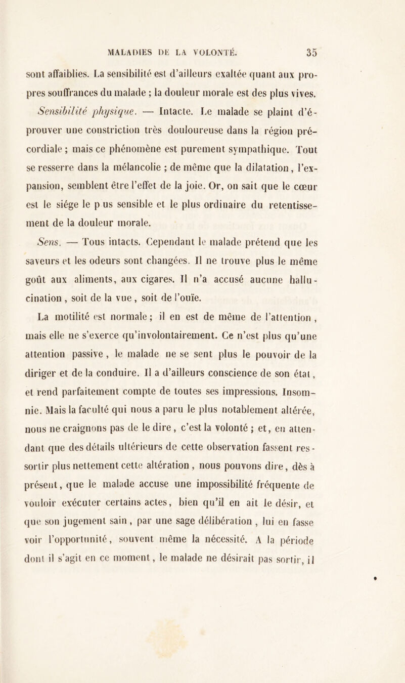 sont affaiblies. La sensibilité est d’ailleurs exaltée quant aux pro- pres souffrances du malade ; la douleur morale est des plus vives. Sensibilité physique. — Intacte. Le malade se plaint d’é- prouver une constriction très douloureuse dans la région pré- cordiale ; mais ce phénomène est purement sympathique. Tout se resserre dans la mélancolie ; de même que la dilatation, l’ex- pansion, semblent être l’effet de la joie. Or, on sait que le cœur est le siège le p us sensible et le plus ordinaire du retentisse- ment de la douleur morale. Sens. — Tous intacts. Cependant le malade prétend que les saveurs et les odeurs sont changées. Il ne trouve plus le même goût aux aliments, aux cigares. Il n’a accusé aucune hallu- cination , soit de la vue, soit de l’ouïe. La motilité est normale; il en est de même de l’attention, mais elle ne s’exerce qu’involontairement. Ce n’est plus qu’une attention passive , le malade ne se sent plus le pouvoir de la diriger et de la conduire. Il a d’ailleurs conscience de son état, et rend parfaitement compte de toutes ses impressions. Insom- nie. Mais la faculté qui nous a paru le plus notablement altérée, nous ne craignons pas de le dire, c’est la volonté ; et, en atten- dant que des détails ultérieurs de cette observation fassent res- sortir plus nettement cette altération, nous pouvons dire, dès à présent, que le malade accuse une impossibilité fréquente de vouloir evécuter certains actes, bien qu’il en ait le désir, et que son jugement sain, par une sage délibération , lui en fasse voir l’opportunité, souvent même la nécessité. A la période dont il s’agit en ce moment, le malade ne désirait pas sortir, il