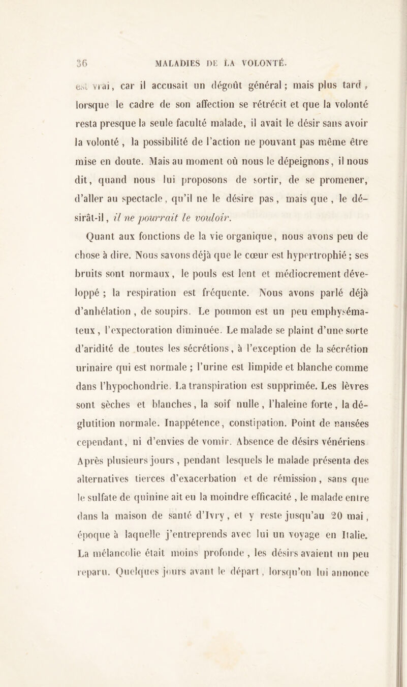 üric vrai, car il accusait un dégoût général; mais plus tard ? lorsque le cadre de son affection se rétrécit et que la volonté resta presque la seule faculté malade, il avait le désir sans avoir la volonté , la possibilité de Faction ne pouvant pas même être mise en doute. Mais au moment où nous le dépeignons, il nous dit, quand nous lui proposons de sortir, de se promener, d’aller au spectacle, qu’il ne le désire pas, mais que , le dé- sirât-il, il ne pourrait le vouloir. Quant aux fonctions de la vie organique, nous avons peu de chose à dire. Nous savons déjà que le coeur est hypertrophié ; ses bruits sont normaux, le pouls est lent et médiocrement déve- loppé ; la respiration est fréquente. Nous avons parlé déjà d’anhélation , de soupirs. Le poumon est un peu emphyséma- teux, l’expectoration diminuée. Le malade se plaint d’une sorte d’aridité de toutes les sécrétions, à l’exception de la sécrétion urinaire qui est normale ; l’urine est limpide et blanche comme dans Fhypochondrie. La transpiration est supprimée. Les lèvres sont sèches et blanches, la soif nulle , l’haleine forte , la dé- glutition normale. Inappétence, constipation. Point de nausées cependant, ni d’envies de vomir. Absence de désirs vénériens Après plusieurs jours , pendant lesquels le malade présenta des alternatives tierces d’exacerbation et de rémission , sans que le sulfate de quinine ait eu la moindre efficacité , le malade entre dans la maison de santé d’Ivry, et y reste jusqu’au 20 mai, époque à laquelle j’entreprends avec lui un voyage en Italie. La mélancolie était moins profonde , les désirs avaient un peu reparu. Quelques jours avant le départ, lorsqu’on lui annonce