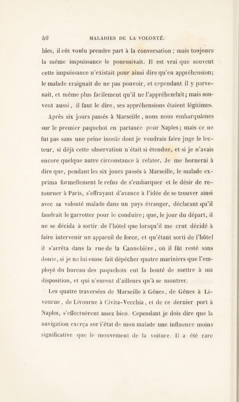 blés, il eût voulu prendre part à la conversation ; niais toujours la même impuissance le poursuivait. Il est vrai que souvent cette impuissance n’existait pour ainsi dire qu’en appréhension; le malade craignait de ne pas pouvoir, et cependant il y parve- nait, et même plus facilement qu’il ne l’appréhendait; mais sou- vent aussi, il faut le dire, ses appréhensions étaient légitimes. Après six jours passés à Marseille , nous nous embarquâmes sur le premier paquebot en partance pour Naples ; mais ce ne fut pas sans une peine inouïe dont je voudrais faire juge le lec- teur, si déjà cette observation n’était si étendue, et si je n’avais encore quelque autre circonstance à relater. Je me bornerai à dire que, pendant les six jours passés à Marseille, le malade ex- prima formellement le refus de s’embarquer et le désir de re- tourner à Paris, s’effrayant d’avance à l’idée de se trouver ainsi avec sa volonté malade dans un pays éiranger, déclarant qu’il faudrait le garrotter pour le conduire; que, le jour du départ, il ne se décida à sortir de l’hôtel que lorsqu’il me crut décidé à faire intervenir un appareil de force, et qu’étant sorti de l’hôtel il s’arrêta dans la rue de la Cannebière, où il fût resté sans doute, si je ne lui eusse fait dépêcher quatre mariniers que l’em- ployé du bureau des paquebots eut la bonté de mettre à ma disposition, et qui n’eurent d’ailleurs qu’à se montrer. Les quatre traversées de Marseille à Gênes, de Gênes à Li- vourne , de Livourne à Givita-Vecchia, et de ce dernier port à Naples, s’elîectuèrent assez bien. Cependant je dois dire que la navigation exerça sur l’état de mon malade une influence moins significative que le mouvement de la voiture. Il a été rare