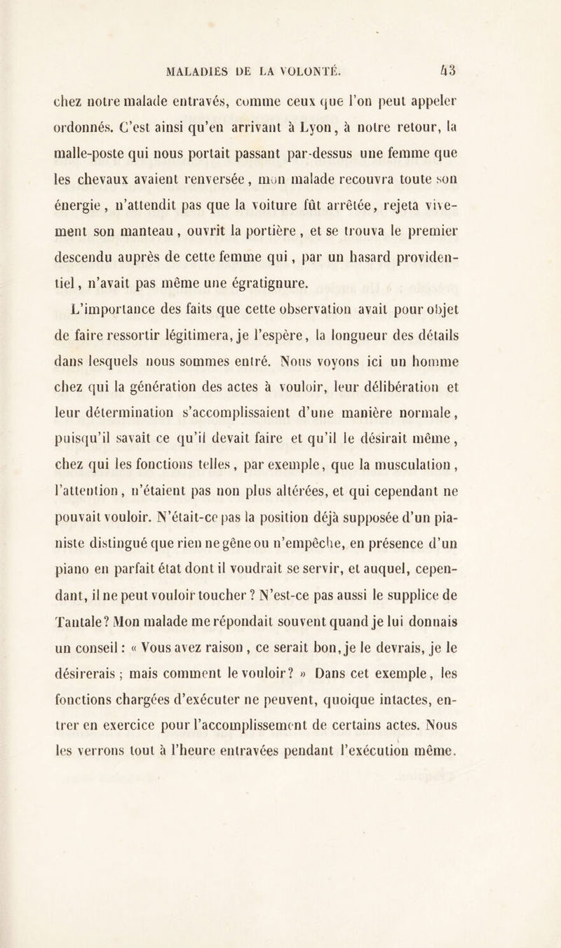 cliez notre malade entravés, comme ceux que l’on peut appeler ordonnés. C’est ainsi qu’en arrivant à Lyon, à notre retour, la malle-poste qui nous portait passant par-dessus une femme que les chevaux avaient renversée, mon malade recouvra toute son énergie, n’attendit pas que la voiture fût arrêtée, rejeta vive- ment son manteau, ouvrit la portière, et se trouva le premier descendu auprès de cette femme qui, par un hasard providen- tiel , n’avait pas même une égratignure. L’importance des faits que cette observation avait pour objet de faire ressortir légitimera, je l’espère, la longueur des détails dans lesquels nous sommes entré. Nous voyons ici un homme chez qui la génération des actes à vouloir, leur délibération et leur détermination s’accomplissaient d’une manière normale, puisqu’il savait ce qu’il devait faire et qu’il le désirait même, chez qui les fonctions telles, par exemple, que la musculation , l’attention, n’étaient pas non plus altérées, et qui cependant ne pouvait vouloir. N’était-ce pas la position déjà supposée d’un pia- niste distingué que rien ne gêne ou n’empêche, en présence d’un piano en parfait état dont il voudrait se servir, et auquel, cepen- dant, il ne peut vouloir toucher ? N’est-ce pas aussi le supplice de Tantale? Mon malade me répondait souvent quand je lui donnais un conseil : « Vous avez raison , ce serait bon, je le devrais, je le désirerais; mais comment le vouloir? >> Dans cet exemple, les fonctions chargées d’exécuter ne peuvent, quoique intactes, en- trer en exercice pour l’accomplissement de certains actes. Nous les verrons tout à l’heure entravées pendant l’exécution même.