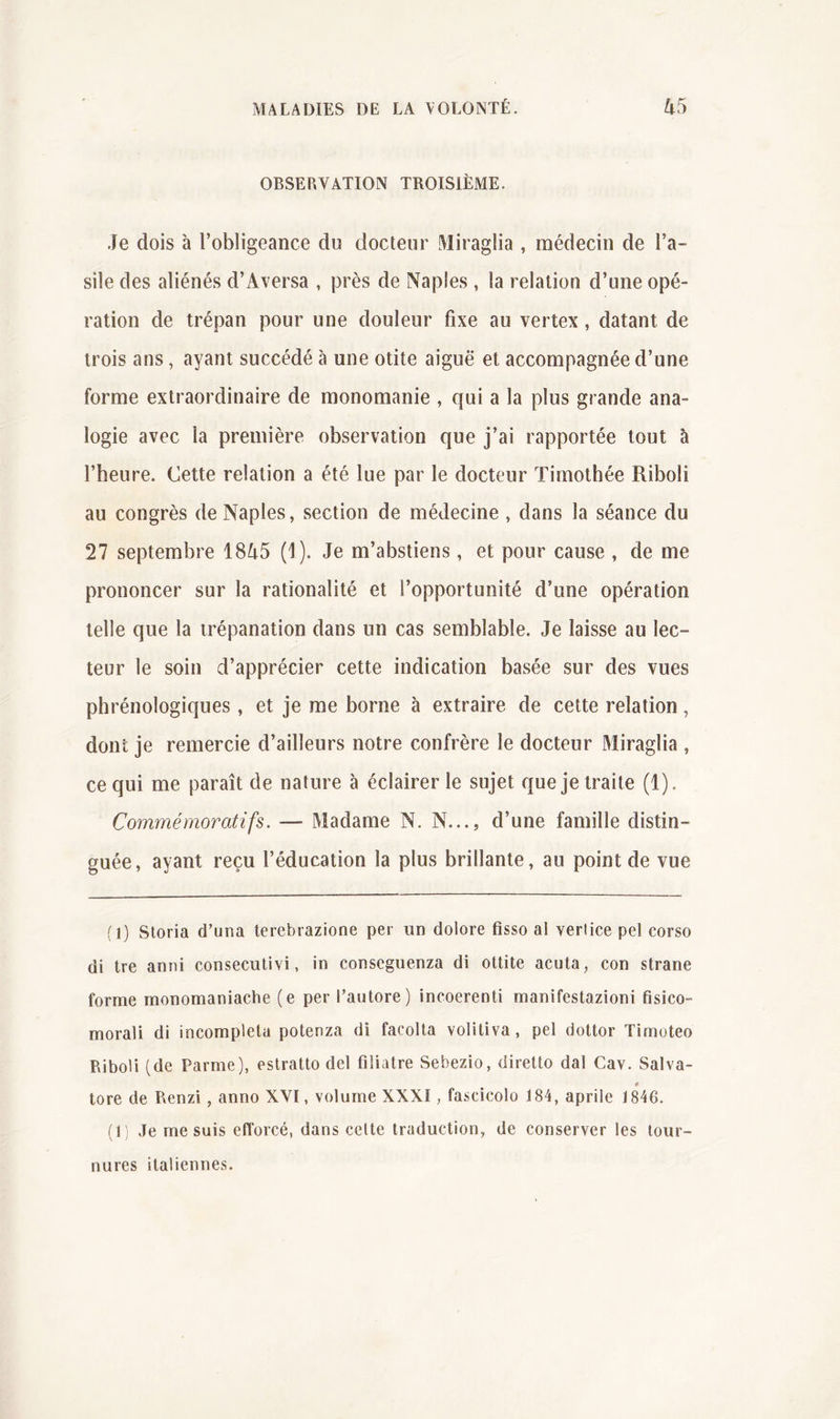 OBSERVATION TROISIÈME. Je dois à l’obligeance du docteur Miraglia , médecin de l’a- sile des aliénés d’iVversa , près de Naples , la relation d’une opé- ration de trépan pour une douleur fixe au vertex, datant de trois ans, ayant succédé à une otite aiguë et accompagnée d’une forme extraordinaire de monomanie , qui a la plus grande ana- logie avec la première observation que j’ai rapportée tout à l’heure. Cette relation a été lue par le docteur Timothée Riboli au congrès de Naples, section de médecine , dans la séance du 27 septembre 1845 (1). Je m’abstiens, et pour cause , de me prononcer sur la rationalité et l’opportunité d’une opération telle que la trépanation dans un cas semblable. Je laisse au lec- teur le soin d’apprécier cette indication basée sur des vues phrénologiques , et je me borne à extraire de cette relation, dont je remercie d’ailleurs notre confrère le docteur Miraglia , ce qui me paraît de nature à éclairer le sujet que je traite (1). Commémoratifs. — Madame N. N..., d’une famille distin- guée, ayant reçu l’éducation la plus brillante, au point de vue (1) Sloria d’una terebrazione per un dolore fisso a! vertice pel corso di tre anni consecutivi, in conseguenza di ottite acuta, con strane forme monomaniache (e per l’autore) incoerenti manifestazioni fisico- morali di incomplela potenza di facolta volitiva, pel dottor Timoteo Riboli (de Parme), eslratto del filiatre Sebezio, diretto dal Cav. Salva- tore de Renzi, anno XVI, volume XXXI, fascicolo 184, aprile 1846. (1) Je me suis efforcé, dans celte traduction, de conserver les tour- nures italiennes.