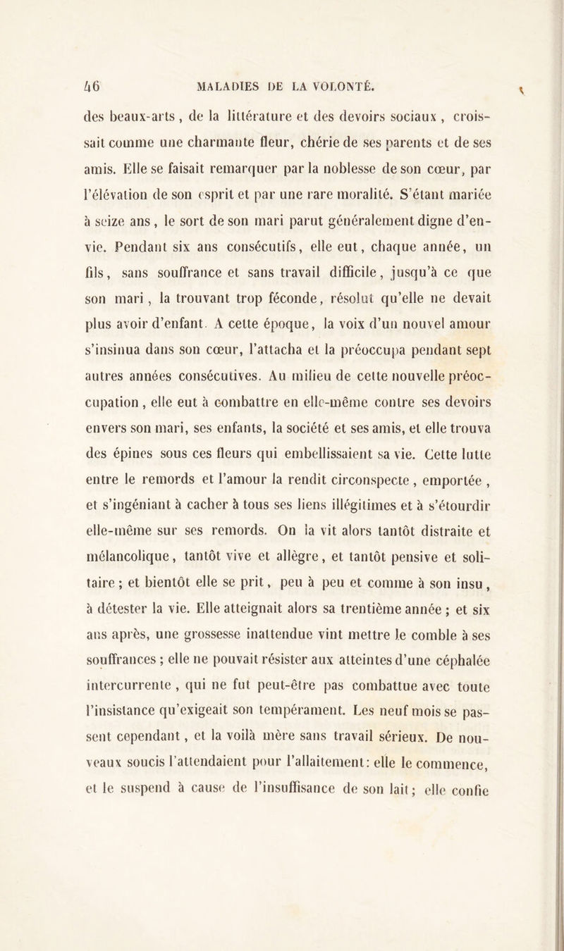 des beaux-arts , de la littérature et des devoirs sociaux , crois- sait comme une charmante fleur, chérie de ses parents et de ses amis. Elle se faisait remarquer parla noblesse de son cœur, par l’élévation de son esprit et par une rare moralité. S’étant mariée à seize ans , le sort de son mari parut généralement digne d’en- vie. Pendant six ans consécutifs, elle eut, chaque année, un fils, sans soulîrance et sans travail difficile, jusqu’à ce que son mari, la trouvant trop féconde, résolut qu’elle ne devait plus avoir d’enfant. A cette époque, la voix d’un nouvel amour s’insinua dans son cœur, l’attacha et la préoccupa pendant sept autres années consécutives. Au milieu de celte nouvelle préoc- cupation , elle eut à combattre en elle-même contre ses devoirs envers son mari, ses enfants, la société et ses amis, et elle trouva des épines sous ces fleurs qui embellissaient sa vie. Cette lutte entre le remords et l’amour la rendit circonspecte , emportée , et s’ingéniant à cacher à tous ses liens illégitimes et à s’étourdir elle-même sur ses remords. On la vit alors tantôt distraite et mélancolique, tantôt vive et allègre, et tantôt pensive et soli- taire ; et bientôt elle se prit, peu à peu et comme à son insu, à détester la vie. Elle atteignait alors sa trentième année ; et six ans après, une grossesse inattendue vint mettre le comble à ses souffrances ; elle ne pouvait résister aux atteintes d’une céphalée intercurrente , qui ne fut peut-être pas combattue avec toute l’insistance qu’exigeait son tempérament. Les neuf mois se pas- sent cependant, et la voilà mère sans travail sérieux. De nou- veaux soucis fattendaient pour l’allaitement: elle le commence, et le suspend à cause de l’insuffisance de son lait ; elle confie