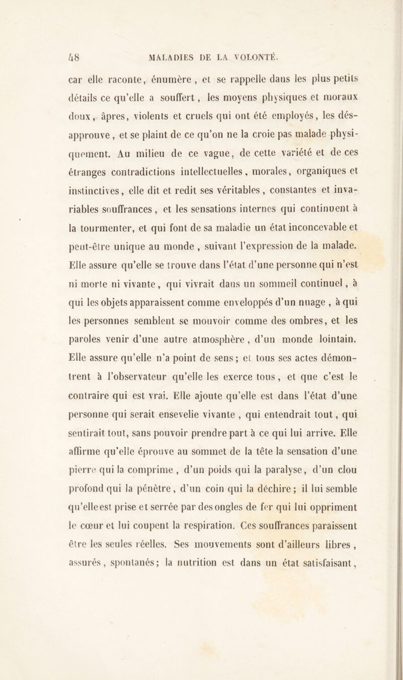 car elle raconte, énumère, et se rappelle dans les plus petits détails ce qu’elle a souffert, les moyens physiques et moraux doux, âpres, violents et cruels qui ont été employés, les dés- approuve , et se plaint de ce qu’on ne la croie pas malade physi- quement. Au milieu de ce vague, de cette variété et de ces étranges contradictions intellectuelles, morales, organiques et instinctives, elle dit et redit ses véritables , constantes et inva- riables souffrances , et les sensations internes qui continuent à la tourmenter, et qui font de sa maladie un état inconcevable et peut-être unique au monde , suivant l’expression de la malade. Elle assure qu’elle se trouve dans l’élat d’une personne qui n’est ni morte ni vivante, qui vivrait dans un sommeil continuel, à qui les objets apparaissent comme enveloppés d’un nuage , à qui les personnes semblent se mouvoir comme des ombres, et les paroles venir d’une autre atmosphère , d’un monde lointain. Elle assure qu’elle n’a point de sens ; et tous ses actes démon- trent à l’observateur qu’elle les exerce tous, et que c’est le contraire qui est vrai. Elle ajoute qu’elle est dans l’état d’une personne qui serait ensevelie vivante , qui entendrait tout, qui sentirait tout, sans pouvoir prendre part à ce qui lui arrive. Elle affirme qu’elle éprouve au sommet de la tête la sensation d’une pierre qui la comprime , d’un poids qui la paralyse, d’un clou profond qui la pénètre , d’un coin qui la déchire ; il lui semble qu’elle est prise et serrée par des ongles de fer qui lui oppriment le cœur et lui coupent la respiration. Ces souffrances paraissent être les seules réelles. Ses mouvements sont d’ailleurs libres , assurés, spontanés; la nutrition est dans un état satisfaisant,