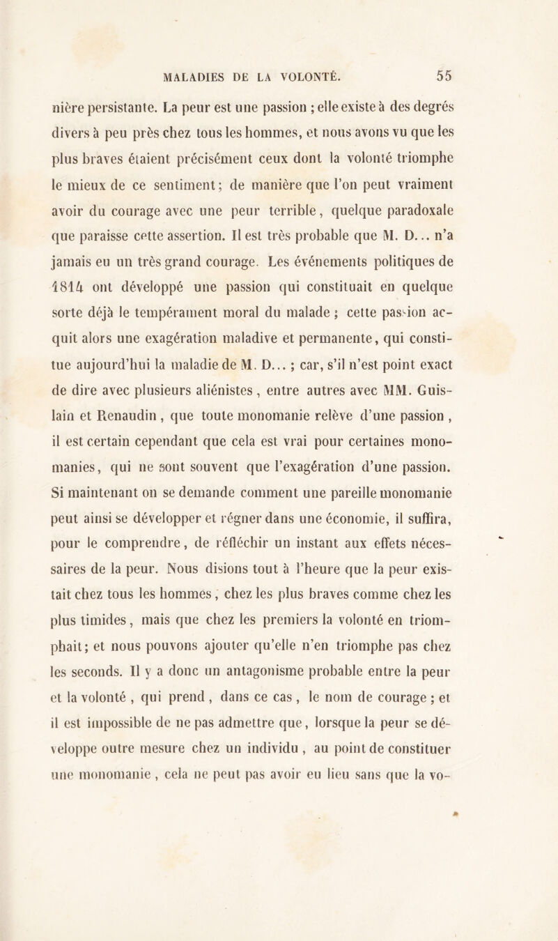 nière persistante. La peur est une passion ; elle existe à des degrés divers à peu près chez tous les hommes, et nous avons vu que les plus braves étaient précisément ceux dont la volonté triomphe le mieux de ce sentiment; de manière que l’on peut vraiment avoir du courage avec une peur terrible, quelque paradoxale que paraisse cette assertion. Il est très probable que M, D... n’a jamais eu un très grand courage. Les événements politiques de 18H ont développé une passion qui constituait en quelque sorte déjà le tempérament moral du malade ; cette passion ac- quit alors une exagération maladive et permanente, qui consti- tue aujourd’hui la maladie de D... ; car, s’il n’est point exact de dire avec plusieurs aliénistes , entre autres avec lMM. Guis- lain et Pienaudin , que toute monomanie relève d’une passion , il est certain cependant que cela est vrai pour certaines mono- manies, qui ne sont souvent que l’exagération d’une passion. Si maintenant on se demande comment une pareille monomanie peut ainsi se développer et régner dans une économie, il suffira, pour le comprendre, de réfléchir un instant aux effets néces- saires de la peur. Nous disions tout à l’heure que la peur exis- tait chez tous les hommes, chez les plus braves comme chez les plus timides, mais que chez les premiers la volonté en triom- phait; et nous pouvons ajouter qu’elle n’en triomphe pas chez les seconds. Il y a donc un antagonisme probable entre la peur et la volonté , qui prend , dans ce cas , le nom de courage ; et il est impossible de ne pas admettre que, lorsque la peur se dé- veloppe outre mesure chez un individu , au point de constituer une monomanie , cela ne peut pas avoir eu lieu sans que la vo-