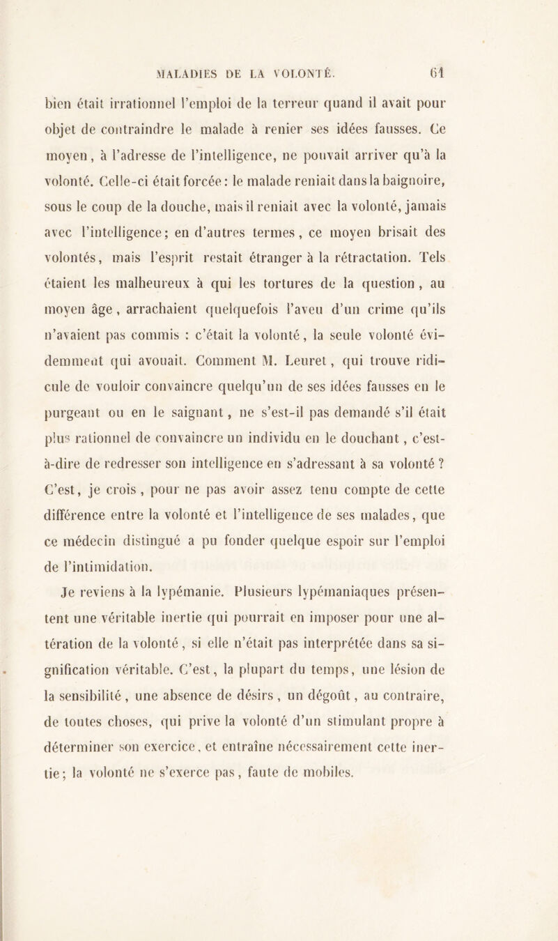 bien était inationnel l’emploi de la terreur quand il avait pour objet de contraindre le malade à renier ses idées fausses. Ce moyen, à l’adresse de l’intelligence, ne pouvait arriver qu’à la volonté. Celle-ci était forcée: le malade reniait dans la baignoire, sous le coup de la douche, mais il reniait avec la volonté, jamais avec l’intelligence; en d’autres termes, ce moyen brisait des volontés, mais l’esprit restait étranger à la rétractation. Tels étaient les malheureux à qui les tortures de la question , au moyen âge, arrachaient quelquefois l’aveu d’un crime qu’ils n’avaient pas commis : c’était la volonté, la seule volonté évi- demment qui avouait. Comment M. Leuret, qui trouve ridi- cule de vouloir convaincre quelqu’un de ses idées fausses en le purgeant ou en le saignant, ne s’est-il pas demandé s’il était plus rationnel de convaincre un individu en le douchant, c’est- à-dire de redresser son intelligence en s’adressant à sa volonté ? C’est, je crois , pour ne pas avoir assez tenu compte de cette différence entre la volonté et l’intelligence de ses malades, que ce médecin distingué a pu fonder quelque espoir sur l’emploi de l’intimidation. Je reviens à la lypémanie. Plusieurs lypémaniaques présen- tent une véritable inertie ({ui pourrait en imposer pour une al- tération de la volonté, si elle n’était pas interprétée dans sa si- gnification véritable. C’est, la plupart du temps, une lésion de la sensibilité , une absence de désirs, un dégoût, au contraire, de toutes choses, qui prive la volonté d’un stimulant propre à déterminer son exercice, et entraîne nécessairement cette iner- tie; la volonté ne s’exerce pas, faute de mobiles.