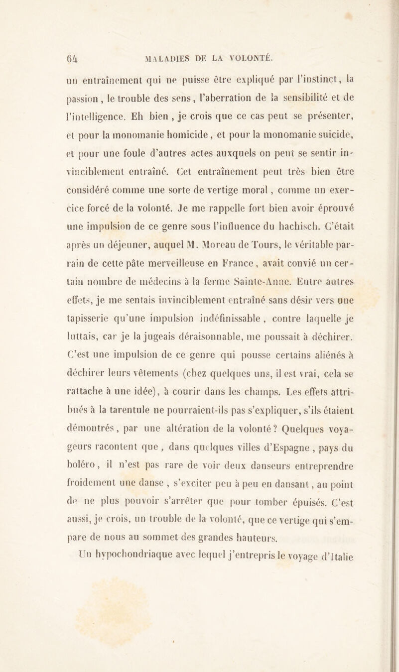 un entraînement qui ne puisse être expliqué par rinslinct, la passion , le trouble des sens, l’aberration de la sensibilité et de l’intelligence. Eh bien , je crois que ce cas peut se présenter, et pour la monomanie homicide, et pour la monomanie suicide, et pour une foule d’autres actes auxquels on peut se sentir in- vinciblement entraîné. Cet entraînement peut très bien être considéré comme une sorte de vertige moral, comme un exer- cice forcé de la volonté. Je me rappelle fort bien avoir éprouvé, une impulsion de ce genre sous l’influence du hachiscl]. C’était après un déjeuner, auquel M. Moreau de Tours, le véritable par- rain de cette pâte merveilleuse en France , avait convié un cer- tain nombre de médecins à la ferme Sainte-Anne. Entre autres effets, je me sentais invinciblement entraîné sans désir vers une tapisserie qu’une impulsion indéfinissable , contre laquelle je luttais, car je la jugeais déraisonnable, me poussait à déchirer. C’est une impulsion de ce genre qui pousse certains aliénés à déchirer leurs vêtements (chez quelques uns, il est vrai, cela se rattache à une idée), à courir dans les champs. Les effets attri- bués à la tarentule ne pourraient-ils pas s’expliquer, s’ils étaient démontrés, par une altération de la volonté? Quelques voya- geurs racontent que, dans quelques villes d’Espagne , pays du boléro, il n’est pas rare de voir deux danseurs entreprendre froidement une danse , s’exciter peu à peu en dansant, au point de ne plus pouvoir s’arrêter que pour tomber épuisés. C’est aussi, je crois, un trouble de la volonté, que ce vertige qui s’em- pare de nous au sommet des grandes hauteurs. Un hypochondriaque avec lequel j’entrepris le voyage d’Italie