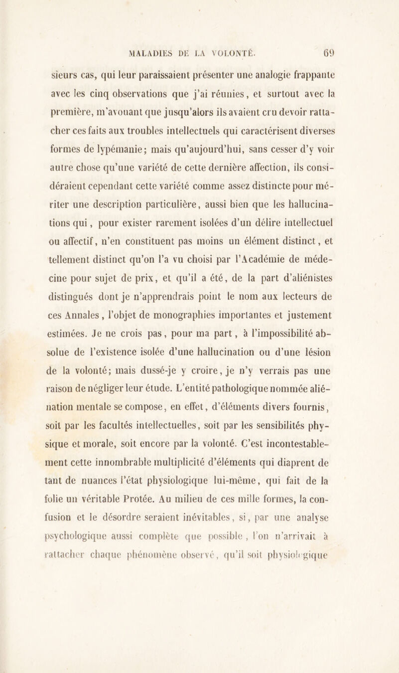 sieurs cas, qui leur paraissaient présenter une analogie frappante avec les cinq observations que j’ai réunies, et surtout avec la première, m’avouant que jusqu’alors ils avaient cru devoir ratta- cher ces faits aux troubles intellectuels qui caractérisent diverses formes de lypémanie; mais qu’aujourd’hui, sans cesser d’y voir autre chose qu’une variété de cette dernière affection, ils consi- déraient cependant cette variété comme assez distincte pour mé- riter une description particulière, aussi bien que les hallucina- tions qui, pour exister rarement isolées d’un délire intellectuel ou affectif, n’en constituent pas moins un élément distinct, et tellement distinct qu’on l’a vu choisi par l’Académie de méde- cine pour sujet de prix, et qu’il a été, de la part d’aliénistes distingués dont je n’apprendrais point le nom aux lecteurs de ces Annales , l’objet de monographies importantes et justement estimées. Je ne crois pas, pour ma part, à l’impossibilité ab- solue de l’existence isolée d’une hallucination ou d’une lésion de la volonté; mais dussé-je y croire, je n’y verrais pas une raison de négliger leur élude. L’entité pathologique nommée alié- nation mentale se compose, en effet, d’éléments divers fournis, soit par les facultés intellectuelles, soit par les sensibilités phy- sique et morale, soit encore par la volonté. C’est incontestable- ment cette innombrable multiplicité d’éléments qui diaprent de tant de nuances l’état physiologique lui-mêrne, qui fait de la folie un véritable Protée. Au milieu de ces mille formes, la con- fusion et le désordre seraient inévitables, si, par une analyse psychologique aussi complète que possible , l’on n’arrivaiî à rattacher cha(|ue phénoïnène observé, qu’il soit physiolrgique