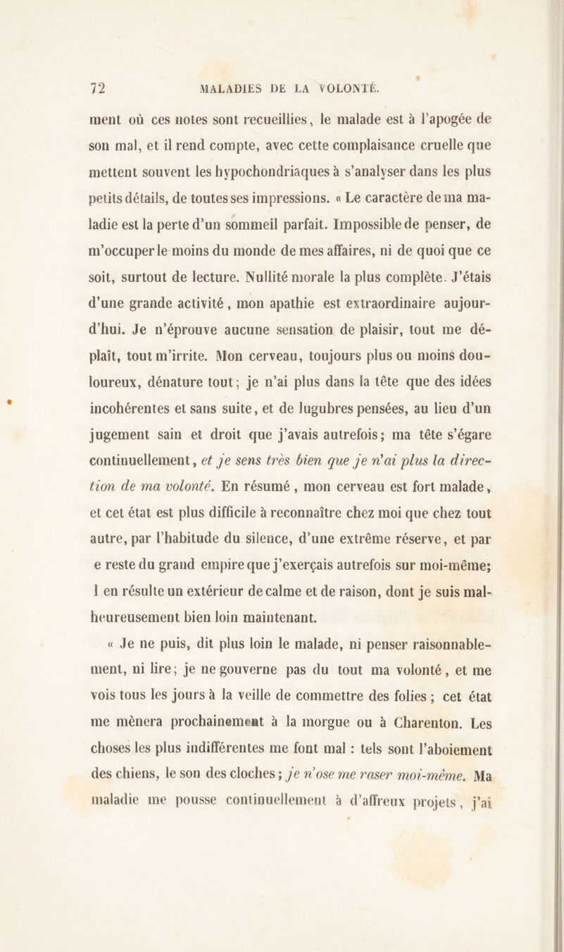 ment où ces notes sont recueillies, le malade est à l’apogée de son mal, et il rend compte, avec cette complaisance cruelle que mettent souvent les hypochondriaques à s’analyser dans les plus petits détails, de toutes ses impressions. « Le caractère de ma ma- ladie est la perte d’un sommeil parfait. Impossible de penser, de m’occuper le moins du monde de mes affaires, ni de quoi que ce soit, surtout de lecture. Nullité morale la plus complète. J’étais d’une grande activité, mon apathie est extraordinaire aujour- d’hui. Je n’éprouve aucune sensation de plaisir, tout me dé- plaît, tout m’irrite. Mon cerveau, toujours plus ou moins dou- loureux, dénature tout ; je n’ai plus dans la tête que des idées incohérentes et sans suite, et de lugubres pensées, au lieu d’un jugement sain et droit que j’avais autrefois; ma tête s’égare continuellement, et je sens très bien que je n'ai plus la direc- tion de ma volonté. En résumé , mon cerveau est fort malade, et cet état est plus difficile à reconnaître chez moi que chez tout autre, par l’habitude du silence, d’une extrême réserve, et par e reste du grand empire que j’exerçais autrefois sur moi-même; 1 en résulte un extérieur de calme et de raison, dont je suis mal- heureusement bien loin maintenant. « Je ne puis, dit plus loin le malade, ni penser raisonnable- ment, ni lire; je ne gouverne pas du tout ma volonté, et me vois tous les jours à la veille de commettre des folies ; cet état me mènera prochainement à la morgue ou à Charenton. Les choses les plus indifférentes me font mal : tels sont l’aboiement des chiens, le son des cloches ; je nose me raser moi-même. Ma maladie me pousse continuellement à d’affreux projets, j’ai