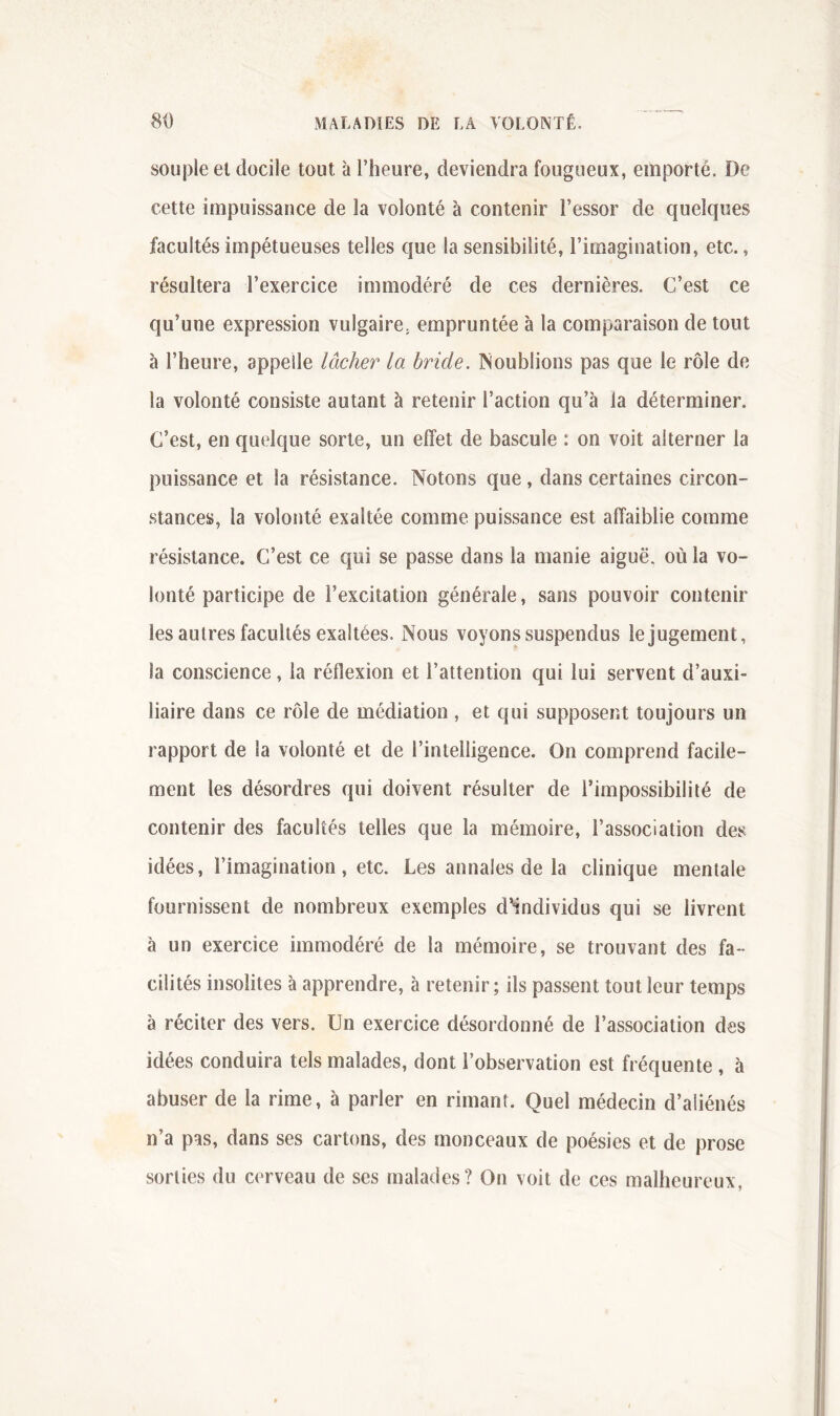 souple et docile tout à l’heure, deviendra fougueux, emporte. De cette impuissance de la volonté à contenir l’essor de quelques facultés impétueuses telles que la sensibilité, l’imagination, etc., résultera l’exercice immodéré de ces dernières. C’est ce qu’une expression vulgaire, empruntée à la comparaison de tout à l’heure, appelle lâcher la bride. INoublions pas que le rôle de la volonté consiste autant à retenir l’action qu’à la déterminer. C’est, en quelque sorte, un effet de bascule : on voit alterner la puissance et la résistance. Notons que , dans certaines circon- stances, la volonté exaltée comme puissance est affaiblie comme résistance. C’est ce qui se passe dans la manie aiguë, où la vo- lonté participe de l’excitation générale, sans pouvoir contenir les autres facultés exaltées. Nous voyons suspendus le jugement, la conscience, la réflexion et l’attention qui lui servent d’auxi- liaire dans ce rôle de médiation , et qui supposent toujours un rapport de la volonté et de l’intelligence. On comprend facile- ment les désordres qui doivent résulter de l’impossibilité de contenir des facultés telles que la mémoire, l’association des idées, l’imagination, etc. Les annales de la clinique mentale fournissent de nombreux exemples d^individus qui se livrent à un exercice immodéré de la mémoire, se trouvant des fa- cilités insolites à apprendre, à retenir; ils passent tout leur temps à réciter des vers. Un exercice désordonné de l’association des idées conduira tels malades, dont l’observation est fréquente , à abuser de la rime, à parler en rimant. Quel médecin d’aliénés n’a pas, dans ses cartons, des monceaux de poésies et de prose sorties du cerveau de ses malades? On voit de ces malheureux,