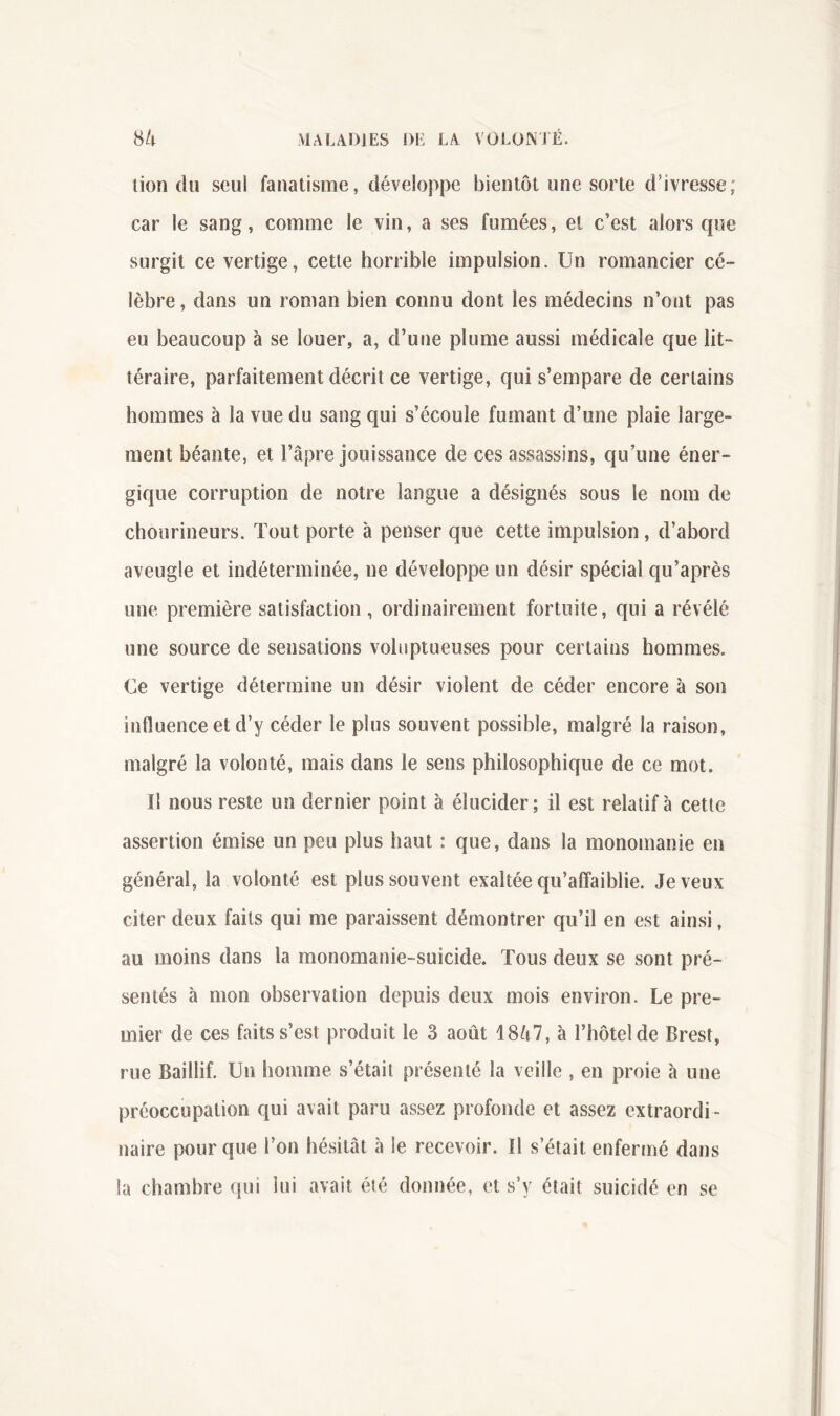 lion du seul fanatisme, développe bientôt une sorte d’ivresse; car le sang, comme le vin, a ses fumées, et c’est alors que surgit ce vertige, cette horrible impulsion. Un romancier cé- lèbre , dans un roman bien connu dont les médecins n’ont pas eu beaucoup à se louer, a, d’une plume aussi médicale que lit- téraire, parfaitement décrit ce vertige, qui s’empare de certains hommes à la vue du sang qui s’écoule fumant d’une plaie large- ment béante, et l’âpre jouissance de ces assassins, qu’une éner- gique corruption de notre langue a désignés sous le nom de choiirineurs. Tout porte à penser que cette impulsion, d’abord aveugle et indéterminée, ne développe un désir spécial qu’après une première satisfaction, ordinairement fortuite, qui a révélé une source de sensations voluptueuses pour certains hommes. Ce vertige détermine un désir violent de céder encore à son influence et d’y céder le plus souvent possible, malgré la raison, malgré la volonté, mais dans le sens philosophique de ce mot. II nous reste un dernier point à élucider; il est relatif à cette assertion émise un peu plus haut : que, dans la monomanie en général, la volonté est plus souvent exaltée qu’affaiblie. Je veux citer deux faits qui me paraissent démontrer qu’il en est ainsi, au moins dans la monomanie-suicide. Tous deux se sont pré- sentés à mon observation depuis deux mois environ. Le pre- mier de ces faits s’est produit le 3 août 18ô7, à l’hôtel de Brest, rue Baillif. Un homme s’était présenté la veille , en proie à une préoccupation qui avait paru assez profonde et assez extraordi- naire pour que l’on hésitât à le recevoir. Il s’était enfermé dans la chambre qui lui avait été donnée, et s’y était suicidé en se