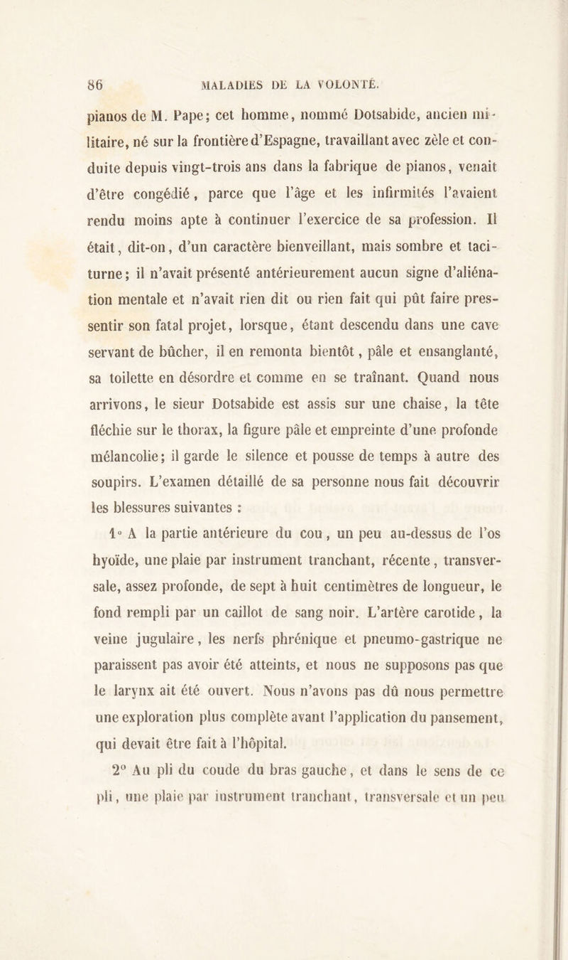 pianos de M. Pape; cet homme, nommé Dolsabide, ancien mi- litaire, né sur la frontière d’Espagne, travaillant avec zèle et con- duite depuis vingt-trois ans dans la fabrique de pianos, venait d’être congédié, parce que l’âge et les infirmités l’avaient rendu moins apte à continuer l’exercice de sa profession. Il était, dit-on, d’un caractère bienveillant, mais sombre et taci- turne ; il n’avait présenté antérieurement aucun signe d’aliéna- tion mentale et n’avait rien dit ou rien fait qui pût faire pres- sentir son fatal projet, lorsque, étant descendu dans une cave servant de bûcher, il en remonta bientôt, pâle et ensanglanté, sa toilette en désordre et comme en se traînant. Quand nous arrivons, le sieur Dotsabide est assis sur une chaise, la tête fléchie sur le thorax, la figure pâle et empreinte d’une profonde mélancolie ; il garde le silence et pousse de temps à autre des soupirs. L’examen détaillé de sa personne nous fait découvrir les blessures suivantes : A la partie antérieure du cou, un peu au-dessus de l’os hyoïde, une plaie par instrument tranchant, récente, transver- sale, assez profonde, de sept à huit centimètres de longueur, le fond rempli par un caillot de sang noir. L’artère carotide, la veine jugulaire, les nerfs phrénique et pneumo-gastrique ne paraissent pas avoir été atteints, et nous ne supposons pas que le larynx ait été ouvert. Nous n’avons pas dû nous permettre une exploration plus complète avant l’application du pansement, qui devait être fait à l’hôpital. 2^^* Au pli du coude du bras gauche, et dans le sens de ce pli, une plaie par instrument tranchant, transversale et un peu.