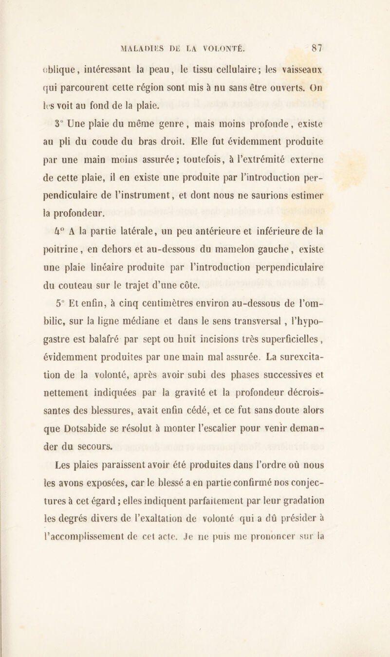 (îblique, intéressant la peau, le tissu cellulaire; les vaisseaux qui parcourent cette région sont mis à nu sans être ouverts. On K s voit au fond de la plaie. 3° Une plaie du même genre, mais moins profonde, existe au pli du coude du bras droit. Elle fut évidemment produite par une main moins assurée ; toutefois, à l’extrémité externe de cette plaie, il en existe une produite par l’introduction per- pendiculaire de l’instrument, et dont nous ne saurions estimer la profondeur. A la partie latérale, un peu antérieure et inférieure de la poitrine, en dehors et au-dessous du mamelon gauche, existe une plaie linéaire produite par l’introduction perpendiculaire du couteau sur le trajet d’une côte. 5“ Et enfin, à cinq centimètres environ au-dessous de l’om- bilic, sur la ligne médiane et dans le sens transversal, l’hypo- gastre est balafré par sept ou huit incisions très superficielles, évidemment produites par une main mal assurée. La surexcita- tion de la volonté, après avoir subi des phases successives et nettement indiquées par la gravité et la profondeur décrois- santes des blessures, avait enfin cédé, et ce fut sans doute alors que Dotsabide se résolut à monter l’escalier pour venir deman- der du secours. Les plaies paraissent avoir été produites dans l’ordre où nous les avons exposées, car le blessé a en partie confirmé nos conjec- tures à cet égard ; elles indiquent parfaitement par leur gradation les degrés divers de l’exaltation de volonté qui a dû présider à raccompiissement de cet acte. Je ne puis me prononcer sur la