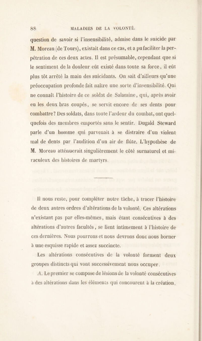 question de savoir si l’insensibilité, admise dans le suicide par M. Moreau (de Tours), existait dans ce cas, et a pu faciliter la per- pétration de ces deux actes. Il est présumable, cependant que si le sentiment de la douleur eût existé dans toute sa force, il eût plus tôt arrêté la main des suicidants. On sait d’ailleurs qu’une préoccupation profonde fait naître une sorte d’insensibilité. Qui ne connaît l’histoire de ce soldat de Salamine, qui, après avoir eu les deux bras coupés, se servit encore de ses dents pour combattre? Des soldats, dans toute l’ardeur du combat, ont quel- quefois des membres emportés sans le sentir. Dugald Steward parle d’un homme qui parvenait à se distraire d’un violent mal de dents par l’audition d’un air de flûte. L’hypothèse de M. Moreau atténuerait singulièrement le côté surnaturel et mi« raculeux des histoires de martyrs. Il nous reste, pour compléter notre tâche, à tracer l’histoire de deux autres ordres d’altérations de la volonté. Ces altérations n’existant pas par elle.s-mêmes, mais étant consécutives à des altérations d’autres facultés, se lient intimement à l’histoire de ces dernières. Nous pourrons et nous devrons donc nous borner à une esquisse rapide et assez succincte. Les altérations consécutives de la volonté forment deux groupes distincts qui vont successivement nous occuper. A. Le premier se compose de lésions de la volonté consécutives à des altérations dans les éléments qui concourent à la création.