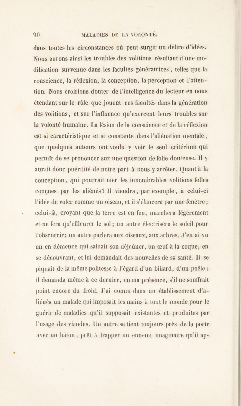 dans toutes les ciixonstances où peut surgir un délire d’idées. Nous aurons ainsi les troubles des voûtions résultant d’une mo- dification survenue dans les facultés génératrices , telles que la conscience, la réflexion, la conception, la perception et l’atten- tion. Nous croirions douter de l’intelligence du lecteur en nous étendant sur le rôle que jouent ces facultés dans la génération des voûtions, et sur l’influence qu’exercent leurs troubles sur la volonté humaine. La lésion de la conscience et de la réflexion est si caractéristique et si constante dans l’aliénation mentale, que quelques auteurs ont voulu y voir le seul critérium qui permît de se prononcer sur une question de folie douteuse. Il y aurait donc puérilité de notre part à nous y arrêter. Quanta la conception, qui pourrait nier les innombrables voûtions folles conçues par les aliénés ? Il viendra, par exemple, à celui-ci l’idée de voler comme un oiseau, et il s’élancera par une fenêtre ; celui-là, croyant que la terre est en feu, marchera légèrement et ne fera qu’effleurer le soi ; un autre électrisera le soleil pour l’obscurcir; un autre parlera aux oiseaux, aux arbres. J’en ai vu un en démence qui saluait son déjeûner, un œuf à la coque, en se découvrant, et lui demandait des nouvelles de sa santé. Il se piquait de la même politesse à l’égard d’un billard, d’un poêle ; il demanda même à ce dernier, en ma présence, s’il ne souffrait point encore du froid. J’ai connu dans un établissement d’a- liénés un malade qui imposait les mains à tout le monde pour le guérir de maladies qu’il supposait existantes et produites par l’usage des viandes. Un autre se tient toujours près de la porte avec un bâton, prêt à frapper un ennemi imaginaire qu’il ap-